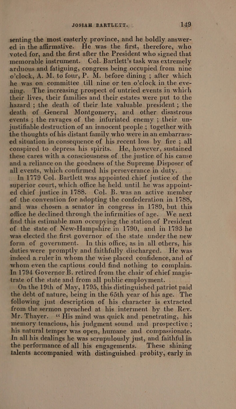 senting the most easterly province, and he boldly answer- ed in the affirmative. He was the first, therefore, who voted for, and the first after the President who signed that memorable instrument. Col. Bartlett’s task was extremely arduous and fatiguing, congress being occupied from nine o’clock, A. M. to four, P. M. before dining ; after which he was on committee till nine or ten o’clock in the eve- ning. The increasing prospect of untried events in which their lives, their families and their estates were put to the hazard ; the death of their late valuable president ; the death of General Montgomery, and other disastrous events ; the ravages of the infuriated enemy ; their un- justifiable destruction of an innocent people ; together with the thoughts of his distant family who were in an embarrass- ed situation in consequence of his recent loss by fire ; all conspired to depress his spirits. He, however, sustained these cares with a consciousness of the justice of his cause and a reliance on the goodness of the Supreme Disposer of all events, which confirmed his perseverance in duty. In 1779 Col. Bartlett was appointed chief justice of the superior court, which office he held until he was appoint- ed chief justice in 1788. Col. B. was an active member of the convention for adopting the confederation in 1788, and was chosen a senator in congress in 1789, but this office he declined through the infirmities of age. We next find this estimable man occupying the station of President of the state of New-Hampshire in 1790, and in 1793 he was elected the first governor of the state under the new form of government. In this office, as in all others, his duties were promptly and faithfully discharged. He was indeed a ruler in whom the wise placed confidence, and of whom even the captious could find nothing to complain. In 1794 Governor B. retired from the chair of chief magis- trate of the state and from all public employment. On the 19th of May, 1795, this distinguished patriot paid the debt of nature, being in the 65th year of his age. The following just description of his character is extracted from the sermon preached at his interment by the Rev. Mr. Thayer. ‘‘ His mind was quick and penetrating, his memory tenacious, his judgment sound and prospective ; his natural temper was open, humane and compassionate. In all his dealings he was scrupulously just, and faithful in the performance of all his engagements. These shining talents accompanied with distinguished probity, early in