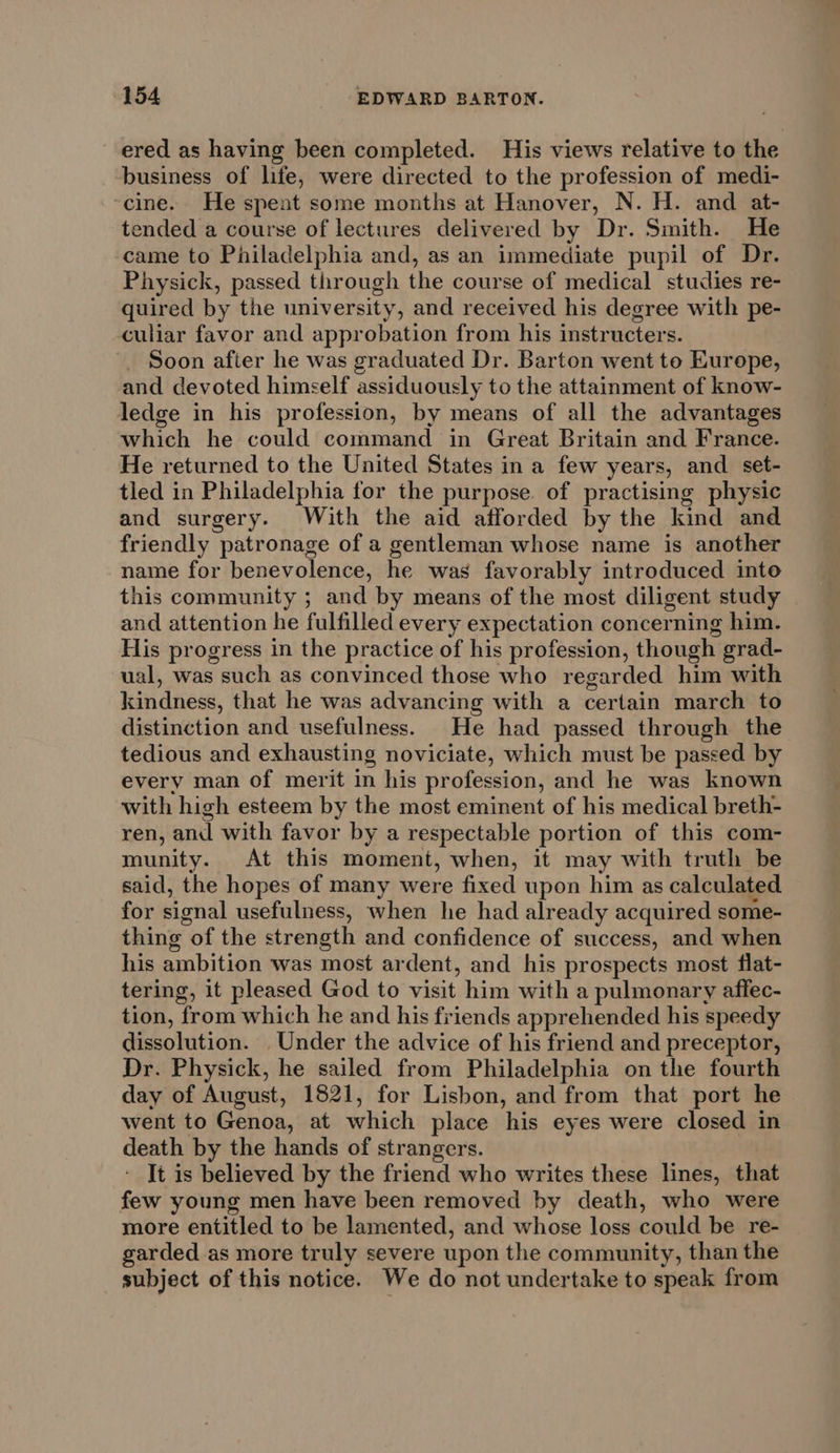 ered as having been completed. His views relative to the business of life, were directed to the profession of medi- ‘cine. He spent some months at Hanover, N. H. and at- tended a course of lectures delivered by Dr. Smith. He came to Philadelphia and, as an immediate pupil of Dr. Physick, passed through the course of medical studies re- quired by the university, and received his degree with pe- culiar favor and approbation from his instructers. Soon after he was graduated Dr. Barton went to Europe, and devoted himself assiduously to the attainment of know- ledge in his profession, by means of all the advantages which he could command in Great Britain and France. He returned to the United States in a few years, and set- tled in Philadelphia for the purpose. of practising physic and surgery. With the aid afforded by the kind and friendly patronage of a gentleman whose name is another name for benevolence, he was favorably introduced into this community ; and by means of the most diligent study and attention he fulfilled every expectation concerning him. His progress in the practice of his profession, though grad- ual, was such as convinced those who regarded him with kindness, that he was advancing with a certain march to distinction and usefulness. He had passed through the tedious and exhausting noviciate, which must be passed by every man of merit in his profession, and he was known with high esteem by the most eminent of his medical breth- ren, and with favor by a respectable portion of this com- munity. At this moment, when, it may with truth be said, the hopes of many were fixed upon him as calculated for signal usefulness, when he had already acquired some- thing of the strength and confidence of success, and when his ambition was most ardent, and his prospects most flat- tering, it pleased God to visit him with a pulmonary affec- tion, from which he and his friends apprehended his speedy dissolution. Under the advice of his friend and preceptor, Dr. Physick, he sailed from Philadelphia on the fourth day of August, 1821, for Lisbon, and from that port he went to Genoa, at which place his eyes were closed in death by the hands of strangers. - It is believed by the friend who writes these lines, that few young men have been removed by death, who were more entitled to be lamented, and whose loss could be re- garded as more truly severe upon the community, than the subject of this notice. We do not undertake to speak from