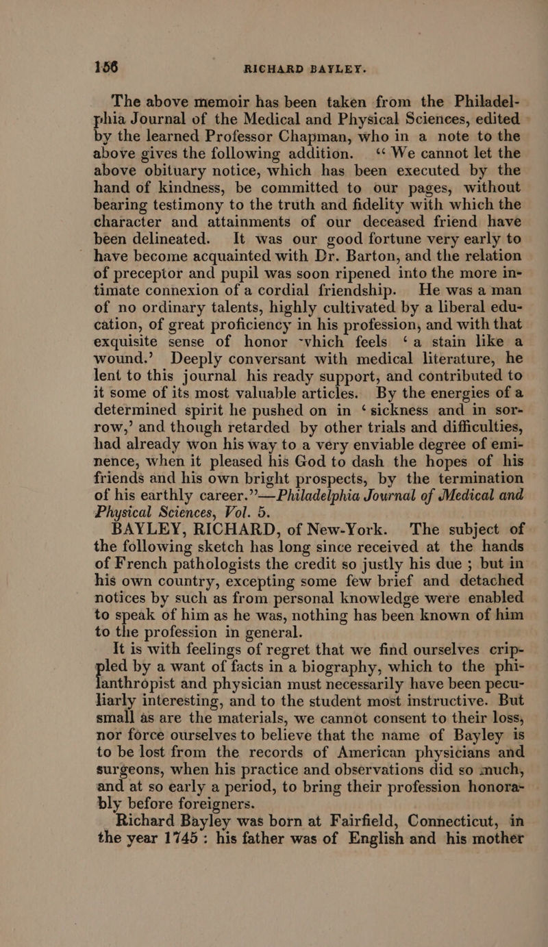 The above memoir has been taken from the Philadel- phia Journal of the Medical and Physical Sciences, edited » by the learned Professor Chapman, who in a note to the above gives the following addition. ‘‘ We cannot let the above obituary notice, which has been executed by the hand of kindness, be committed to our pages, without bearing testimony to the truth and fidelity with which the character and attainments of our deceased friend have been delineated. It was our good fortune very early to ~ have become acquainted with Dr. Barton, and the relation of preceptor and pupil was soon ripened into the more in- timate connexion of a cordial friendship. He was a man of no ordinary talents, highly cultivated by a liberal edu- cation, of great proficiency in his profession, and with that exquisite sense of honor -vhich feels ‘a stain like a wound.’ Deeply conversant with medical literature, he lent to this journal his ready support, and contributed to it some of its most valuable articles. By the energies of a determined spirit he pushed on in ‘sickness and in sor- row,’ and though retarded by other trials and difficulties, had already won his way to a very enviable degree of emi- nence, when it pleased his God to dash the hopes of his friends and his own bright prospects, by the termination of his earthly career.”—Philadelphia Journal of Medical and Physical Sciences, Vol. 5. BAYLEY, RICHARD, of New-York. The subject of the following sketch has long since received at the hands of French pathologists the credit so justly his due ; but in his own country, excepting some few brief and detached notices by such as from personal knowledge were enabled to speak of him as he was, nothing has been known of him to the profession in general. It is with feelings of regret that we find ourselves crip- ei by a want of facts in a biography, which to the phi- anthropist and physician must necessarily have been pecu- liarly interesting, and to the student most instructive. But smal] as are the materials, we cannot consent to their loss, nor force ourselves to believe that the name of Bayley is to be lost from the records of American physicians and surgeons, when his practice and observations did so much, and at so early a period, to bring their profession honora- bly before foreigners. _ Richard Bayley was born at Fairfield, Connecticut, in the year 1745: his father was of English and his mother