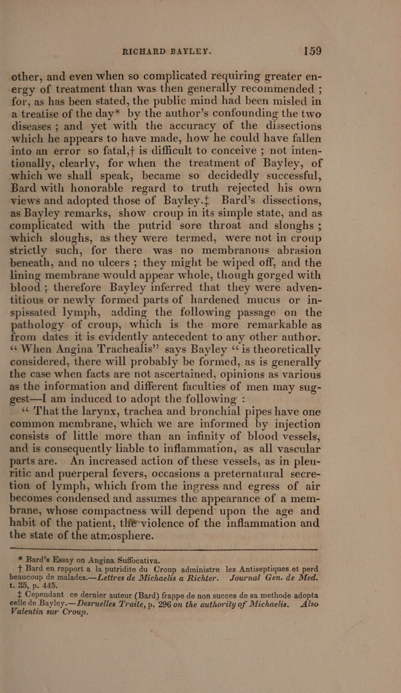 other, and even when so complicated requiring greater en- ergy of treatment than was then generally recommended ; for, as has been stated, the public mind had been misled in a treatise of the day* by the author’s confounding the two diseases ; and yet with the accuracy of the dissections which he appears to have made, how he could have fallen into an error so fatal,} is difficult to conceive ; not inten- tionally, clearly, for when the treatment of Bayley, of which we shall speak, became so decidedly successful, Bard with honorable regard to truth rejected his own views and adopted those of Bayley.t Bard’s dissections, as Bayley remarks, show croup in its simple state, and as complicated with the putrid sore throat and slonghs ; which sloughs, as they were termed, were not in croup strictly such, for there was no membranous abrasion beneath, and no ulcers ; they might be wiped off, and the lining membrane would appear whole, though gorged with blood ; therefore Bayley inferred that they were adven- titious or newly formed parts of hardened mucus or in- spissated lymph, adding the following passage on the pathology of croup, which is the more remarkable as from dates it is evidently antecedent to any other author. ‘¢ When Angina Trachealis” says Bayley ‘is theoretically considered, there will probably be formed, as is generally the case when facts are not ascertained, opinions as various as the information and different faculties of men may sug- est—I am induced to adopt the following : ‘*¢ That the larynx, trachea and bronchial pipes have one common membrane, which we are informed by injection consists of little more than an infinity of blood vessels, and is consequently liable to inflammation, as all vascular parts are. An increased action of these vessels, as in pleu- ritic and puerperal fevers, occasions a preternatural secre- tion of lymph, which from the ingress and egress of air becomes condensed and assumes the appearance of a mem- brane, whose compactness will depend upon the age and habit of the patient, tlf-violence of the inflammation and the state of the atmosphere. | * Bard’s Essay on Angina Suffocativa. ¢ Bard en rapport a la putridite du Croup administre les Antiseptiques et perd oe ga \ malades.—Lettres de Michaelis a Richter. Journal Gen. de Med. t. 3d, p. 445. ¢ Cependant ce dernier auteur (Bard) frappe de non succes de sa methode adopta celle de Bayley.— Desruelles Traite, p. 296 on the authority of Michaelis. Also Valentin sur Croup.