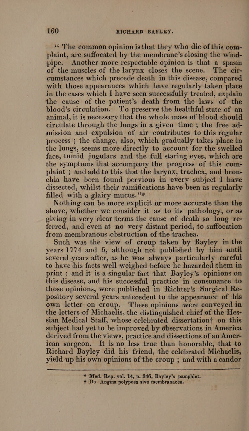 ‘&lt;&lt; The common opinion is that they who die of this com- plaint, are suffocated by the membrane’s closing the wind- pipe. Another more respectable opinion is that a spasm of the muscles of the larynx closes the scene. The cir- cumstances which precede death in this disease, compared with those appearances which have regularly taken place in the cases which I have seen successfully treated, explain the cause of the patient’s death from the laws of the blood’s circulation. To preserve the healthful state of an animal, it is necessary that the whole mass of blood should circulate through the lungs in a given time ; the free ad- mission and expulsion of air contributes to this regular process ; the change, also, which gradually takes place in the lungs, seems more directly to account for the swelled face, tumid jugulars and the full staring eyes, which are the symptoms that accompany the progress of this com- plaint ; and add to this that the larynx, trachea, and bron- chia have been found pervious in every subject I have dissected, whilst their ramifications have been as regularly filled with a glairy mucus.”’* Nothing can be more explicit or more accurate than the above, whether we consider it as to its pathology, or as giving in very clear terms the cause of death so long re- ferred, and even at no very distant period, to suffocation from membranous obstruction of the trachea. Such was the view of croup taken by Bayley im the years 1774 and 5, although not published by him until several years after, as he was always particularly careful to have his facts well weighed before he hazarded them in print : and it isa singular fact that Bayley’s opinions on this disease, and his successful practice in consonance to those opinions, were published in Richter’s Surgical Re- pository several years antecedent to the appearance of ‘his own letter on croup. These opinions were conveyed in the letters of Michaelis, the distinguished chief of the Hes- sian Medical Staff, whose celebrated dissertationt on this subject had yet to be improved by observations in America | derived from the views, practice and dissections of an Amer- ican surgeon. It is no less true than honorable, that te Richard Bayley did his friend, the celebrated Michaelis, yield up his own opinions of the croup ; and with a candor * Med. Rep. vol. 14, p. 346, Bayley’s pamphlet. ¢ De Angina polyposa sive membranacea. ©