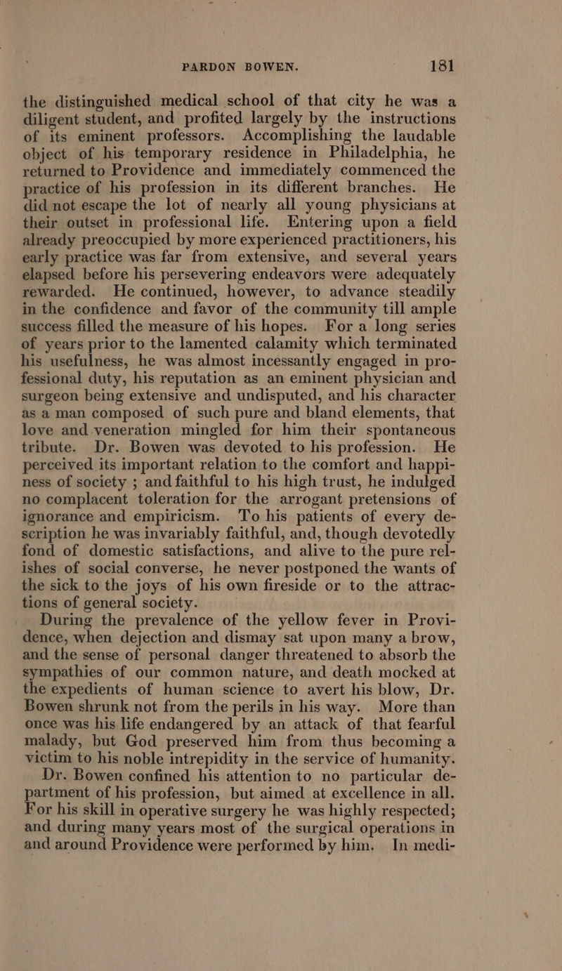 the distinguished medical school of that city he was a diligent student, and profited largely by the instructions of its eminent professors. Accomplishing the laudable object of his temporary residence in Philadelphia, he returned to Providence and immediately commenced the practice of his profession in its different branches. He did not escape the lot of nearly all young physicians at their outset in professional life. Entering upon a field already preoccupied by more experienced practitioners, his early practice was far from extensive, and several years elapsed before his persevering endeavors were adequately rewarded. He continued, however, to advance steadily in the confidence and favor of the community till ample success filled the measure of his hopes. For a long series of years prior to the lamented calamity which terminated his usefulness, he was almost incessantly engaged in pro- fessional duty, his reputation as an eminent physician and surgeon being extensive and undisputed, and his character as a man composed of such pure and bland elements, that love and veneration mingled for him their spontaneous tribute. Dr. Bowen was devoted to his profession. He perceived its important relation to the comfort and happi- ness of society ; and faithful to his high trust, he indulged no complacent toleration for the arrogant pretensions of ignorance and empiricism. To his patients of every de- scription he was invariably faithful, and, though devotedly fond of domestic satisfactions, and alive to the pure rel- ishes of social converse, he never postponed the wants of the sick to the joys of his own fireside or to the attrac- tions of general society. During the prevalence of the yellow fever in Provi- dence, when dejection and dismay sat upon many a brow, and the sense of personal danger threatened to absorb the sympathies of our common nature, and death mocked at the expedients of human science to avert his blow, Dr. Bowen shrunk not from the perils in his way. More than once was his life endangered by an attack of that fearful malady, but God preserved him from thus becoming a victim to his noble intrepidity in the service of humanity. Dr. Bowen confined his attention to no particular de- partment of his profession, but aimed at excellence in all. For his skill in operative surgery he was highly respected; and during many years most of the surgical operations in and around Providence were performed by him. In medi-