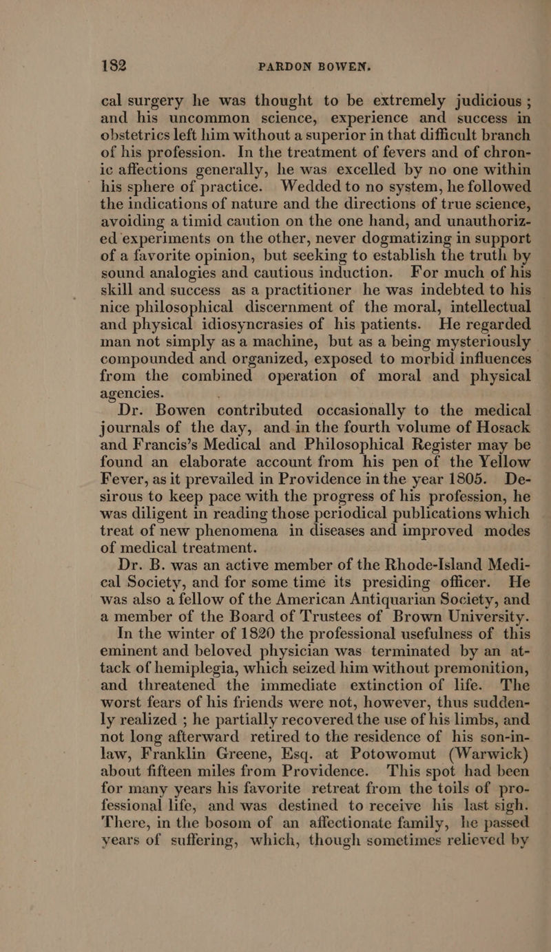 cal surgery he was thought to be extremely judicious ; and his uncommon science, experience and success in obstetrics left him without a superior in that difficult branch of his profession. In the treatment of fevers and of chron- ic affections generally, he was excelled by no one within his sphere of practice. Wedded to no system, he followed the indications of nature and the directions of true science, avoiding a timid caution on the one hand, and unauthoriz- ed experiments on the other, never dogmatizing in support of a favorite opinion, but seeking to establish the truth by sound analogies and cautious induction. For much of his skill and success as a practitioner he was indebted to his nice philosophical discernment of the moral, intellectual and physical idiosyncrasies of his patients. He regarded man not simply asa machine, but as a being mysteriously compounded and organized, exposed to morbid influences from the combined operation of moral and physical agencies. . Dr. Bowen contributed occasionally to the medical journals of the day, and in the fourth volume of Hosack and Francis’s Medical and Philosophical Register may be found an elaborate account from his pen of the Yellow Fever, as it prevailed in Providence in the year 1805. De- sirous to keep pace with the progress of his profession, he was diligent in reading those periodical publications which treat of new phenomena in diseases and improved modes of medical treatment. Dr. B. was an active member of the Rhode-Island Medi- cal Society, and for some time its presiding officer. He was also a fellow of the American Antiquarian Society, and a member of the Board of Trustees of Brown University. In the winter of 1820 the professional usefulness of this eminent and beloved physician was terminated by an at- tack of hemiplegia, which seized him without premonition, and threatened the immediate extinction of life. The worst fears of his friends were not, however, thus sudden- ly realized ; he partially recovered the use of his limbs, and not long afterward retired to the residence of his son-in- law, Franklin Greene, Esq. at Potowomut (Warwick) about fifteen miles from Providence. This spot had been for many years his favorite retreat from the toils of pro- fessional life, and was destined to receive his last sigh. There, in the bosom of an affectionate family, he passed years of suffering, which, though sometimes relieved by