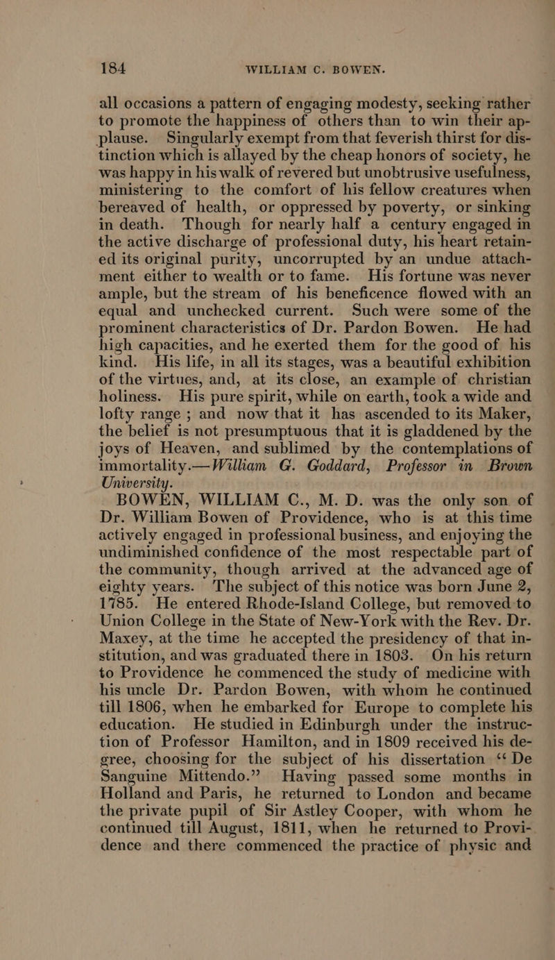 all occasions a pattern of engaging modesty, seeking rather to promote the happiness of others than to win their ap- plause. Singularly exempt from that feverish thirst for dis- tinction which is allayed by the cheap honors of society, he was happy in his walk of revered but unobtrusive usefulness, ministering to the comfort of his fellow creatures when bereaved of health, or oppressed by poverty, or sinking in death. Though for nearly half a century engaged in the active discharge of professional duty, his heart retain- ed its original purity, uncorrupted by an undue attach- ment either to wealth or to fame. His fortune was never ample, but the stream of his beneficence flowed with an equal and unchecked current. Such were some of the prominent characteristics of Dr. Pardon Bowen. He had high capacities, and he exerted them for the good of his kind. His life, in all its stages, was a beautiful exhibition of the virtues, and, at its close, an example of christian holiness. His pure spirit, while on earth, took a wide and lofty range ; and now that it has ascended to its Maker, the belief is not presumptuous that it is gladdened by the joys of Heaven, and sublimed by the contemplations of immortality.— William G. Goddard, Professor in Brown University. | BOWEN, WILLIAM C., M. D. was the only son of Dr. William Bowen of Providence, who is at this time actively engaged in professional business, and enjoying the undiminished confidence of the most respectable part of the community, though arrived at the advanced age of eighty years. The subject of this notice was born June 2, 1785. He entered Rhode-Island College, but removed to Union College in the State of New-York with the Rev. Dr. Maxey, at the time he accepted the presidency of that in- stitution, and was graduated there in 1803. On his return to Providence he commenced the study of medicine with his uncle Dr. Pardon Bowen, with whom he continued till 1806, when he embarked for Europe to complete his education. He studied in Edinburgh under the instruc- tion of Professor Hamilton, and in 1809 received his de- gree, choosing for the subject of his dissertation ‘* De Sanguine Mittendo.” Having passed some months in Holland and Paris, he returned to London and became the private pupil of Sir Astley Cooper, with whom he continued till August, 1811, when he returned to Provi- dence and there commenced the practice of physic and