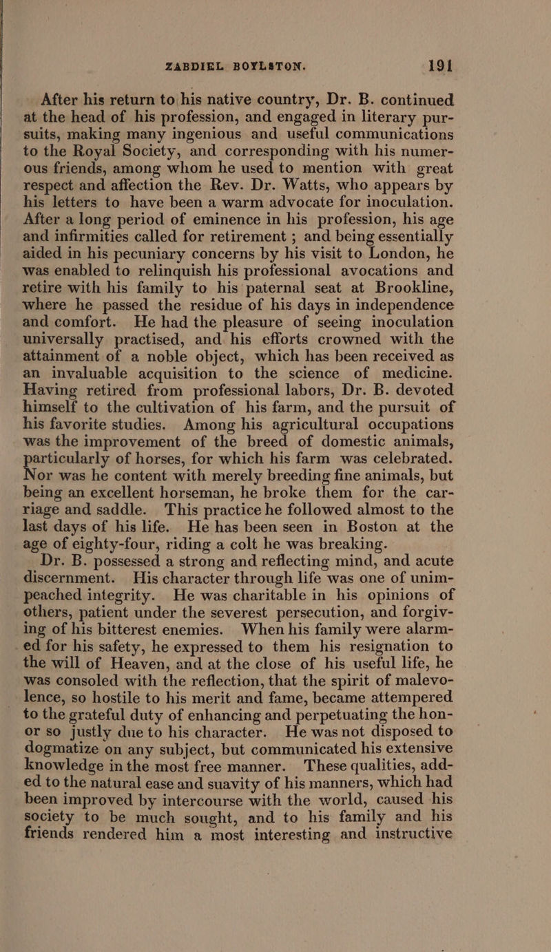 After his return to his native country, Dr. B. continued at the head of his profession, and engaged in literary pur- suits, making many ingenious and useful communications to the Royal Society, and corresponding with his numer- ous friends, among whom he used to mention with great respect and affection the Rev. Dr. Watts, who appears by his letters to have been a warm advocate for inoculation. After a long period of eminence in his profession, his age and infirmities called for retirement ; and being essentially aided in his pecuniary concerns by his visit to London, he was enabled to relinquish his professional avocations and retire with his family to his paternal seat at Brookline, where he passed the residue of his days in independence and comfort. He had the pleasure of seeing inoculation universally practised, and. his efforts crowned with the attainment of a noble object, which has been received as an invaluable acquisition to the science of medicine. Having retired from professional labors, Dr. B. devoted himself to the cultivation of his farm, and the pursuit of his favorite studies. Among his agricultural occupations was the improvement of the breed of domestic animals, sPomeaanstge of horses, for which his farm was celebrated. or was he content with merely breeding fine animals, but being an excellent horseman, he broke them for the car- riage and saddle. This practice he followed almost to the last days of his life. He has been seen in Boston at the age of eighty-four, riding a colt he was breaking. | Dr. B. possessed a strong and reflecting mind, and acute discernment. His character through life was one of unim- peached integrity. He was charitable in his opinions of others, patient under the severest persecution, and forgiv- ing of his bitterest enemies. When his family were alarm- _ed for his safety, he expressed to them his resignation to the will of Heaven, and at the close of his useful life, he was consoled with the reflection, that the spirit of malevo- lence, so hostile to his merit and fame, became attempered to the grateful duty of enhancing and perpetuating the hon- or so justly due to his character. He was not disposed to dogmatize on any subject, but communicated his extensive knowledge inthe most free manner. These qualities, add- ed to the natural ease and suavity of his manners, which had been improved by intercourse with the world, caused his society to be much sought, and to his family and his friends rendered him a most interesting and instructive