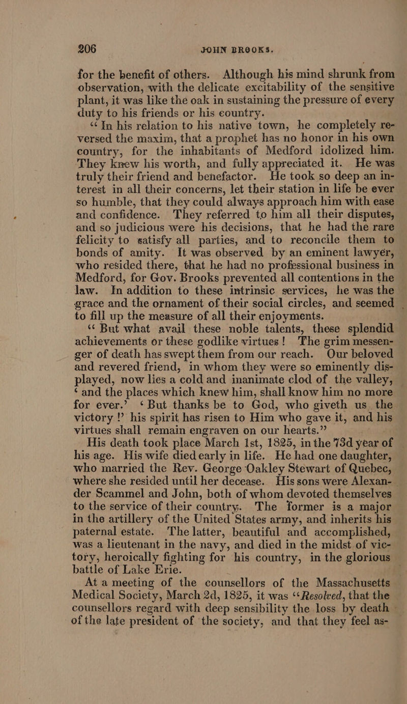 for the benefit of others. Although his mind shrunk from observation, with the delicate excitability of the sensitive plant, it was like the oak in sustaining the pressure of every duty to his friends or his country. ‘¢ In his relation to his native town, he completely re- versed the maxim, that a prophet has no honor in his own country, for the inhabitants of Medford idolized him. They krew his worth, and fully appreciated it. He was truly their friend and benefactor. He took so deep an in- terest in all their concerns, let their station in life be ever so humble, that they could always approach him with ease and confidence. They referred to him all their disputes, and so judicious were his decisions, that he had the rare felicity to satisfy all parties, and to reconcile them to bonds of amity. It was observed by an eminent lawyer, who resided there, that he had no professional business in Medford, for Gov. Brooks prevented all contentions in the law. In addition to these intrinsic services, he was the grace and the ornament of their social circles, and seemed | to fill up the measure of all their enjoyments. ‘‘ But what avail these noble talents, these splendid achievements or these godlike virtues! The grim messen- ger of death has swept them from our reach. Our beloved and revered friend, in whom they were so eminently dis- played, now lies a cold and inanimate clod of the valley, ‘and the places which knew him, shall know him no more for ever.’ ‘But thanks be to God, who giveth us_ the victory !? his spirit has risen to Him who gave it, and his virtues shall remain engraven on our hearts.”’ His death took place March Ist, 1825, in the 73d year of his age. His wife died early in life. He had one daughter, who married the Rev. George Oakley Stewart of Quebec, where she resided until her decease. His sons were Alexan- der Scammel and John, both of whom devoted themselves to the service of their country. The former is a major in the artillery of the United States army, and inherits his paternal estate. The latter, beautiful and accomplished, was a lieutenant in the navy, and died in the midst of vic- tory, heroically fighting for his country, in the glorious battle of Lake Erie. ; At a meeting of the counsellors of the Massachusetts Medical Society, March 2d, 1825, it was ‘Resolved, that the counsellors regard with deep sensibility the loss by death - ofthe late president of the society, and that they feel as-