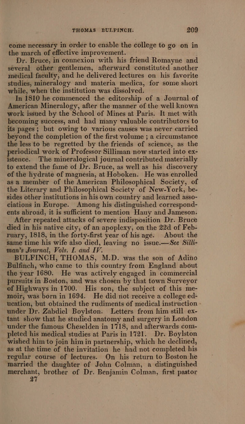 come necessary in order to enable the college to go on in the march of effective improvement. Dr. Bruce, in connexion with his friend Romayne and several other gentlemen, afterward constituted another medical faculty, and he delivered lectures on his favorite studies, mineralogy and materia medica, for some short while, when the institution was dissolved. : In 1810 he commenced the editorship of a Journal of American Mineralogy, after the manner of the well known work issued by the School of Mines at Paris. It met with becoming success, and had many valuable contributors to its pages; but owing to various causes was never carried beyond the completion of the first volume ; a circumstance the less to be regretted by the friends of science, as the periodical work of Professor Silliman now started into ex- istence. The mineralogical journal contributed materially to extend the fame of Dr. Bruce, as well as his discovery of the hydrate of magnesia, at Hoboken. He was enrolled as a member of the American Philosophical Society, of the Literary and Philosophical Society of New-York, be- sides other institutions in his own country and learned asso- ciations in Europe. Among his distinguished correspond- ents abroad, it is sufficient to mention Hauy and Jameson. After repeated attacks of severe indisposition Dr. Bruce died in his native city, of an apoplexy, on the 22d of Feb- ruary, 1818, in the forty-first year of his age. About the Same time his wife also died, leaving no issue.—See Silli- man’s Journal, Vols. I. and IV. BULFINCH, THOMAS, M.D. was the son of Adino Bulfinch, who came to this country from England about the year 1680. He was actively engaged in commercial pursuits in Boston, and was chosen by that town Surveyor of Highways in 1700. His son; the subject of this me- moir, was born in 1694. He did not receive a college ed- ucation, but obtained the rudiments of medical instruction - under Dr. Zabdiel Boylston. Letters from him still ex- tant show that he studied anatomy and surgery in London under the famous Cheselden in 1718, and afterwards com- pleted his medical studies at Paris in 1721. Dr. Boylston wished him to join him in partnership, which he declined, as at the time of the invitation he had not completed his regular course of lectures. On his return to Boston he married the daughter of John Colman, a distinguished gener brother of Dr. Benjamin Colman, first pastor