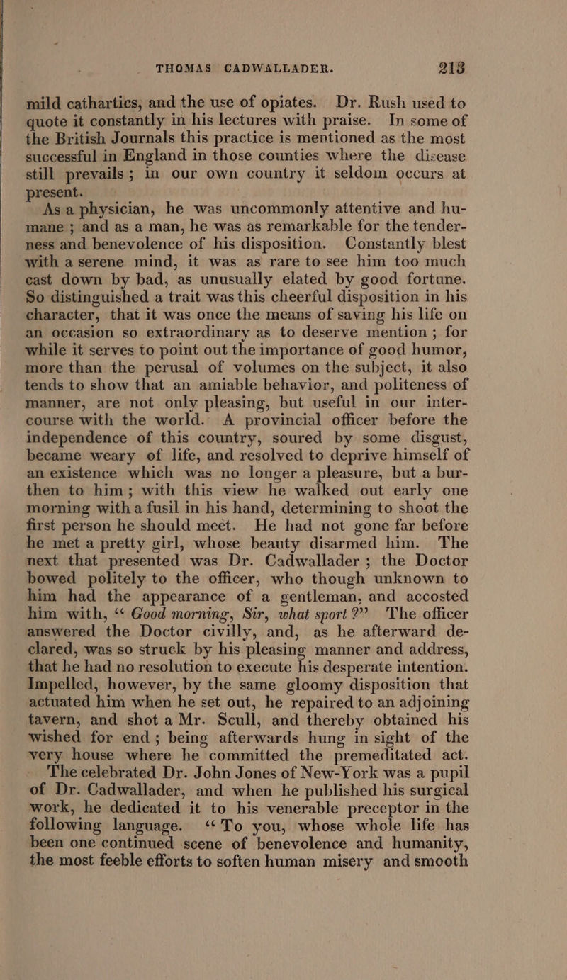 mild cathartics; and the use of opiates. Dr. Rush used to quote it constantly in his lectures with praise. In some of the British Journals this practice is mentioned as the most successful in England in those counties where the disease still prevails; im our own country it seldom occurs at present. Asa physician, he was uncommonly attentive and hu- mane ; and as a man, he was as remarkable for the tender- ness and benevolence of his disposition. Constantly blest with a serene mind, it was as rare to see him too much cast down by bad, as unusually elated by good fortune. So distinguished a trait was this cheerful disposition in his character, that it was once the means of saving his life on an occasion so extraordinary as to deserve mention ; for while it serves to point out the importance of good humor, more than the perusal of volumes on the subject, it also tends to show that an amiable behavior, and politeness of manner, are not. only pleasing, but useful in our inter- course with the world. A provincial officer before the independence of this country, soured by some disgust, became weary of life, and resolved to deprive himself of an existence which was no longer a pleasure, but a bur- then to him; with this view he walked out early one morning witha fusil in his hand, determining to shoot the first person he should meet. He had not gone far before he met a pretty girl, whose beauty disarmed him. The next that presented was Dr. Cadwallader ; the Doctor bowed politely to the officer, who though unknown to him had the appearance of a gentleman, and accosted him with, ‘‘ Good morning, Sir, what sport?” The officer answered the Doctor civilly, and, as he afterward de- clared, was so struck by his pleasing manner and address, that he had no resolution to execute his desperate intention. Impelled, however, by the same gloomy disposition that actuated him when he set out, he repaired to an adjoining tavern, and shot a Mr. Scull, and thereby obtained his wished for end; being afterwards hung in sight of the very house where he committed the premeditated act. The celebrated Dr. John Jones of New-York was a pupil of Dr. Cadwallader, and when he published his surgical work, he dedicated it to his venerable preceptor in the following language. ‘‘To you, whose whole life has been one continued scene of benevolence and humanity, the most feeble efforts to soften human misery and smooth