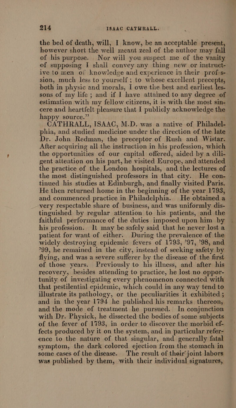 the bed of death, will, I know, be an acceptable present, however short the well meant zeal of the author may fall of his purpose. . Nor will you suspect me of the vanity of supposing I shall convey any thing new or instruct- ive to men oi knowledge and experience in their prof-s- sion, much less to yourself ; to whose exceilent precepts, both in physic and morals, I owe the best and earliest les- sons of my life ; and if I have attained to any degree of estimation with my fellow citizens, it is with the most sin- cere and heartfelt pleasure that I publicly acknowledge the happy source.” CATHRALL, ISAAC, M.D. was a native of Philadel- phia, and studied medicine under the direction of the late © Dr. John Redman, the preceptor of Rush and Wistar. After acquiring all the instruction in his profession, which the opportunities of our capital offered, aided by a dili- gent attention on his part, he visited Europe, and attended the practice of the London hospitals, and the lectures of the most distinguished professors in that city. He con- tinued his studies at Edinburgh, and finally visited Paris. He then returned home in the beginning of the year 1793, and commenced practice in Philadelphia. He obtained a — very respectable share of business, and was uniformly dis- — tinguished by regular attention to his patients, and the — faithful performance of the duties imposed upon him by his profession. It may be safely said that he never lost a patient for want of either. During the prevalence of the widely destroying epidemic fevers of 1793, ’97, ’98, and 99, he remained in the city, instead of seeking safety by flying, and was a severe sufferer by the disease of the first of those years. Previously to his illness, and after his recovery, besides attending to practice, he lost no oppor- tunity of investigating every phenomenon connected with that pestilential epidemic, which could in any way tend to illustrate its pathology, or the peculiarities it exhibited ; and in the year 1794 he published his remarks thereon, and the mode of treatment he pursued. In conjunction with Dr. Physick, he dissected the bodies of some subjects of the fever of 1793, in order to discover the morbid ef- fects produced by it on the system, and in particular refer- ence to the nature of that singular, and generally fatal symptom, the dark colored ejection from the stomach in some cases of the disease. The result of their’joint labors was published by them, with their individual signatures,