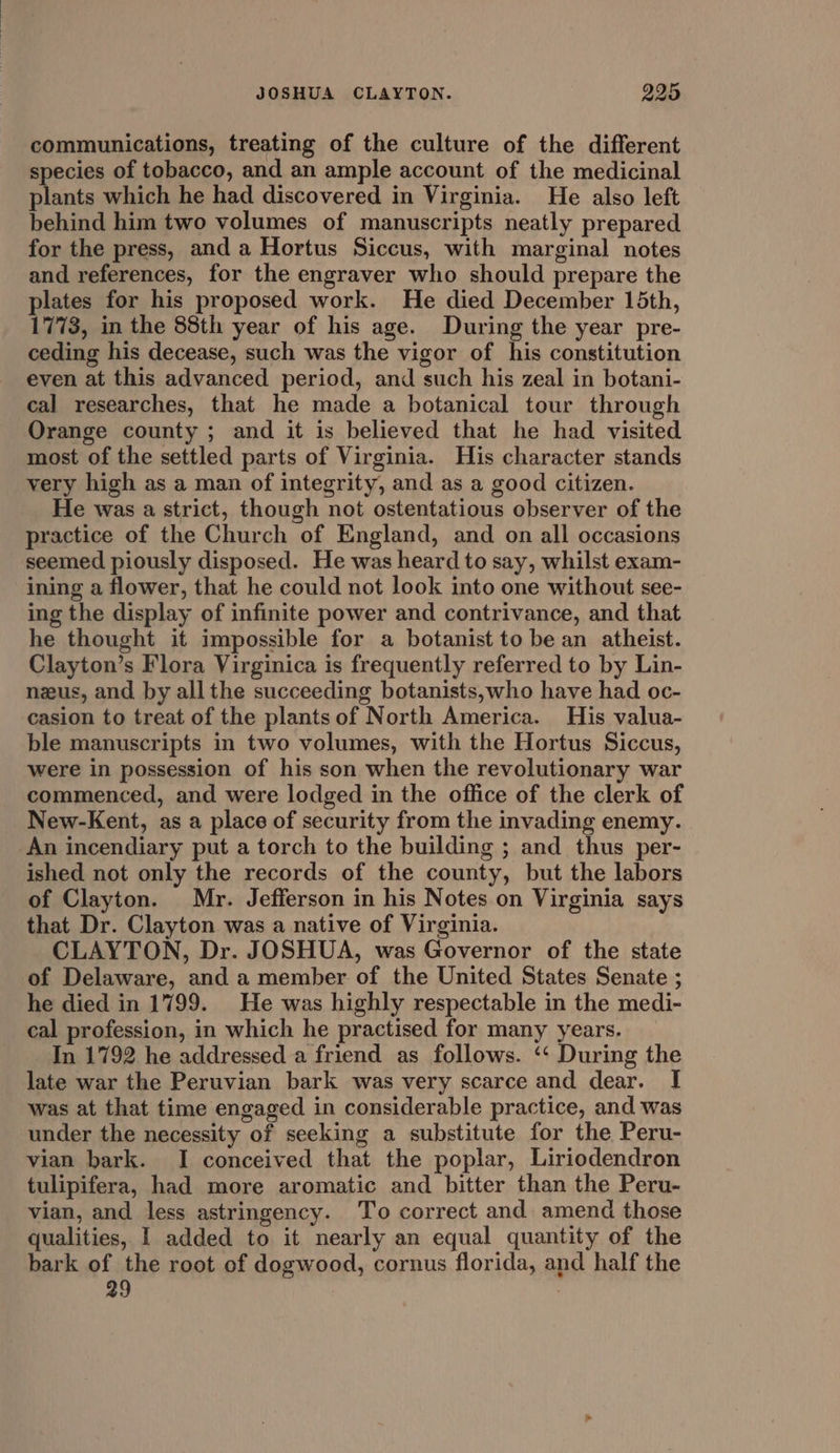 JOSHUA CLAYTON. 995 communications, treating of the culture of the different species of tobacco, and an ample account of the medicinal plants which he had discovered in Virginia. He also left behind him two volumes of manuscripts neatly prepared for the press, and a Hortus Siccus, with marginal notes and references, for the engraver who should prepare the plates for his proposed work. He died December 15th, 1773, in the 88th year of his age. During the year pre- ceding his decease, such was the vigor of his constitution even at this advanced period, and such his zeal in botani- cal researches, that he made a botanical tour through Orange county ; and it is believed that he had visited most of the settled parts of Virginia. His character stands very high as a man of integrity, and as a good citizen. He was a strict, though not ostentatious observer of the practice of the Church of England, and on all occasions seemed piously disposed. He was heard to say, whilst exam- ining a flower, that he could not look into one without see- ing the display of infinite power and contrivance, and that he thought it impossible for a botanist to be an atheist. Clayton’s Flora Virginica is frequently referred to by Lin- nus, and by all the succeeding botanists,who have had oc- casion to treat of the plants of North America. His valua- ble manuscripts in two volumes, with the Hortus Siccus, were in possession of his son when the revolutionary war commenced, and were lodged in the office of the clerk of New-Kent, as a place of security from the invading enemy. An incendiary put a torch to the building ; and thus per- ished not only the records of the county, but the labors of Clayton. Mr. Jefferson in his Notes on Virginia says that Dr. Clayton was a native of Virginia. CLAYTON, Dr. JOSHUA, was Governor of the state of Delaware, and a member of the United States Senate ; he died in 1799. He was highly respectable in the medi- cal profession, in which he practised for many years. In 1792 he addressed a friend as follows. ‘‘ During the late war the Peruvian bark was very scarce and dear. I] was at that time engaged in considerable practice, and was under the necessity of seeking a substitute for the Peru- vian bark. I conceived that the poplar, Liriodendron tulipifera, had more aromatic and bitter than the Peru- vian, and less astringency. To correct and amend those qualities, I added to it nearly an equal quantity of the bark of the root of dogwood, cornus florida, and half the 29 |