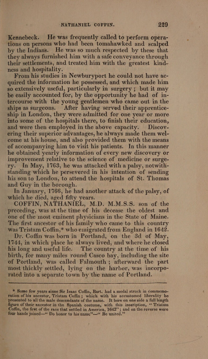 Kennebeck. He was frequently called to perform opera- tions on persons who had been tomahawked and scalped by the Indians. He was so much respected by these that they always furnished him with a safe conveyance through their settlements, and treated him with the greatest kind- ness and hospitality. From his studies in Newburyport he could not have ac- quired the information he possessed, and which made him so extensively useful, particularly in surgery ; but it may be easily accounted for, by the opportunity he had of in- tercourse with the young gentlemen who came out in the ships as surgeons. After having served their apprentice- ship in London, they were admitted for one year or more into some of the hospitals there, to finish their education, and were then employed in the above capacity. Discov- ering their superior advantages, he always made them wel- come at his house, and also provided them with the means of accompanying him to visit his patients. In this manner he obtained yearly information of every new discovery or improvement relative to the science of medicine or surge- ry. In May, 1763, he was attacked with a palsy, notwith- standing which he persevered in his intention of sending his son to London, to attend the hospitals of St. Thomas and Guy in the borough. In January, 1766, he had another attack of the palsy, of which he died, aged fifty years. COFFIN, NATHANIEL, M.D. M.M.S.S. son of the preceding, was at the time of his decease the oldest and one of the most eminent physicians in the State of Maine. The first ancestor of his family who came to this country was Tristam Coffin,* who emigrated from England in 1642. Dr. Coffin was born in Portland, on the 3d of May, 1744, in which place he always lived, and where he closed his long and useful life. The country at the time of his birth, for many miles round Casco bay, including the site of Portland, was called Falmouth ; afterward the part most thickly settled, lying on the harbor, was incorpo- rated into a separate town by the name of Portland. * Some few years since Sir Isaac Coffin, Bart. had a medal struck in commemo- ration of his ancestor, Tristam Coffin; which with his accustomed liberality he presented to all the male descendants of the name. It bore on one side a full length figure of their ancestor in the Spanish costume, with this inseription, ‘ Tristam Coffin, the first of the race that settled in America, 1642”; and on the reverse were four hands joined—“ Do honor to his name”’—** Be united.”