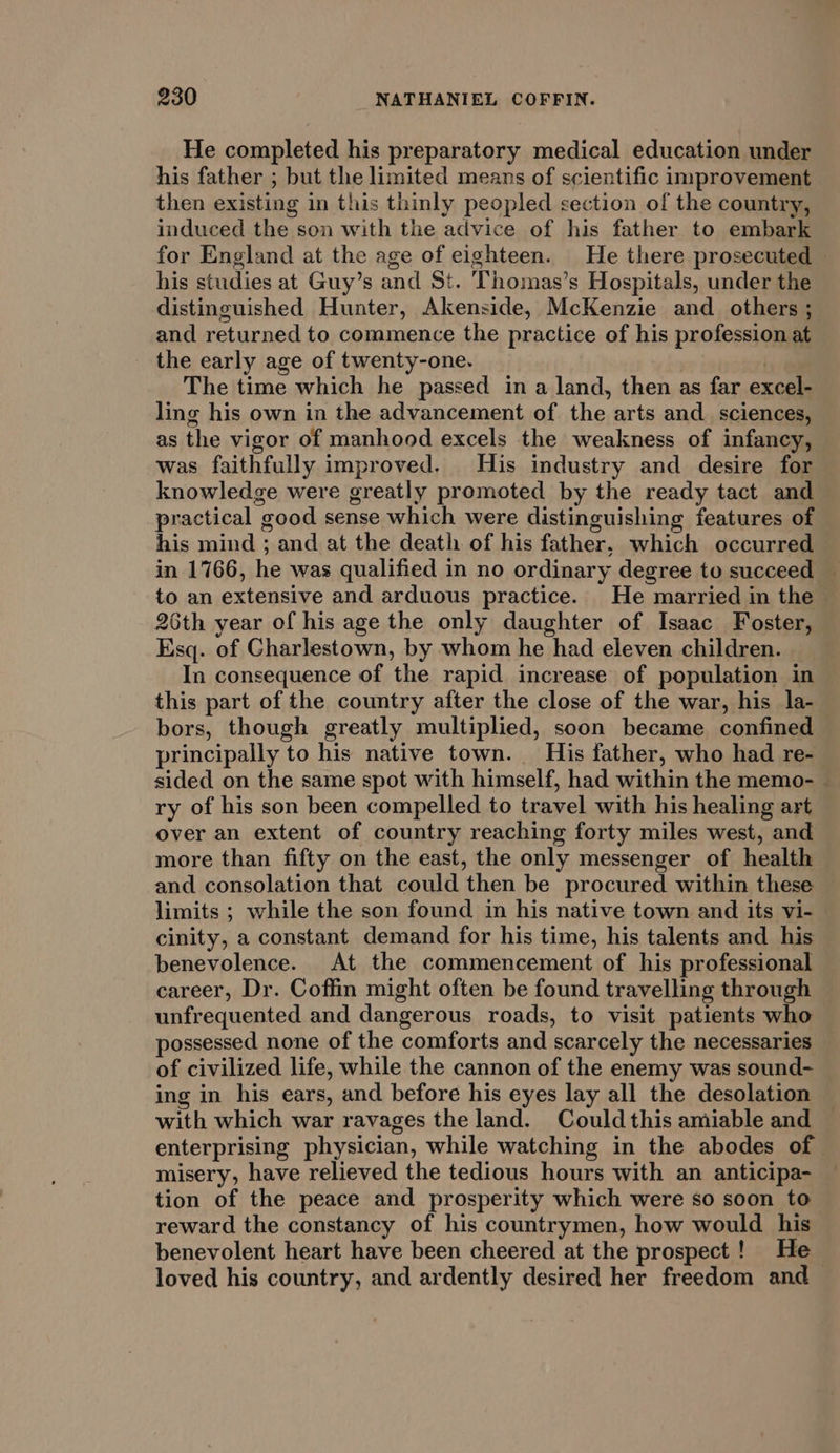 He completed his preparatory medical education under his father ; but the limited means of scientific improvement then existing in this thinly peopled section of the country, induced the son with the advice of his father to embark for England at the age of eighteen. He there prosecuted his studies at Guy’s and St. Thomas’s Hospitals, under the distinguished Hunter, Akenside, McKenzie and others ; and returned to commence the practice of his profession at the early age of twenty-one. The time which he passed in a land, then as far excel- ling his own in the advancement of the arts and _ sciences, as the vigor of manhood excels the weakness of infancy, was faithfully improved. His industry and desire for knowledge were greatly promoted by the ready tact and practical good sense which were distinguishing features of his mind ; and at the death of his father, which occurred in 1766, he was qualified in no ordinary degree to succeed — to an extensive and arduous practice. He married in the 26th year of his age the only daughter of Isaac Foster, Esq. of Charlestown, by whom he had eleven children. In consequence of the rapid increase of population in this part of the country after the close of the war, his la- bors, though greatly multiplied, soon became confined principally to his native town. His father, who had re- sided on the same spot with himself, had within the memo- — ry of his son been compelled to travel with his healing art over an extent of country reaching forty miles west, and more than fifty on the east, the only messenger of health and consolation that could then be procured within these limits ; while the son found in his native town and its vi- cinity, a constant demand for his time, his talents and his benevolence. At the commencement of his professional career, Dr. Coffin might often be found travelling through unfrequented and dangerous roads, to visit patients who possessed none of the comforts and scarcely the necessaries of civilized life, while the cannon of the enemy was sound- ing in his ears, and before his eyes lay all the desolation with which war ravages the land. Could this amiable and enterprising physician, while watching in the abodes of misery, have relieved the tedious hours with an anticipa- tion of the peace and prosperity which were so soon to reward the constancy of his countrymen, how would his benevolent heart have been cheered at the prospect! He loved his country, and ardently desired her freedom and