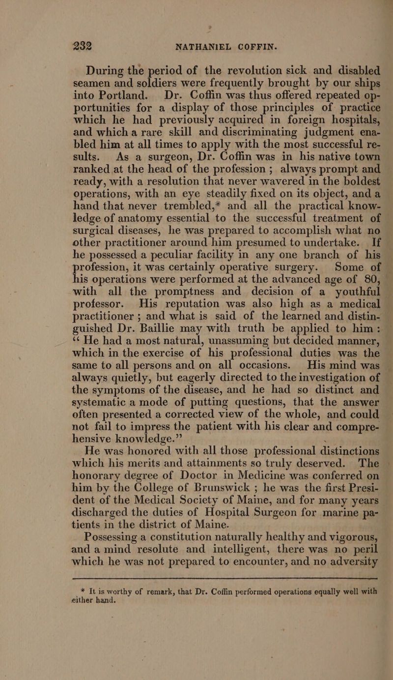 During the period of the revolution sick and disabled seamen and soldiers were frequently brought by our ships into Portland. Dr. Coffin was thus offered repeated op- portunities for a display of those principles of practice which he had previously acquired in foreign hospitals, and which a rare skill and discriminating judgment ena- bled him at all times to apply with the most successful re- sults. As a surgeon, Dr. Coffin was in his native town ranked at the head of the profession ; always prompt and ready, with a resolution that never wavered in the boldest operations, with an eye steadily fixed on its object, anda hand that never trembled,* and all the practical know- ledge of anatomy essential to the successful treatment of surgical diseases, he was prepared to accomplish what no other practitioner around him presumed to undertake. If he possessed a peculiar facility in any one branch of his his operations were performed at the advanced age of 80, with all the promptness and decision of a youthful professor. His reputation was also high as a medical practitioner ; and what is said of the learned and distin- ‘¢ He had a most natural, unassuming but decided manner, which in the exercise of his professional duties was the always quietly, but eagerly directed to the investigation of the symptoms of the disease, and he had so distinct and systematic a mode of putting questions, that the answer often presented a corrected view of the whole, and could not fail to impress the patient with his clear and compre- hensive knowledge.” | ; He was honored with all those professional distinctions which his merits and attainments so truly deserved. The honorary degree of Doctor in Medicine was conferred on him by the College of Brunswick ; he was the first Presi- dent of the Medical Society of Maine, and for many years discharged the duties of Hospital Surgeon for marine pa- tients in the district of Maine. Possessing a constitution naturally healthy and vigorous, and a mind resolute and intelligent, there was no peril which he was not prepared to encounter, and no adversity * It is worthy of remark, that Dr. Coffin performed operations equally well with either hand.