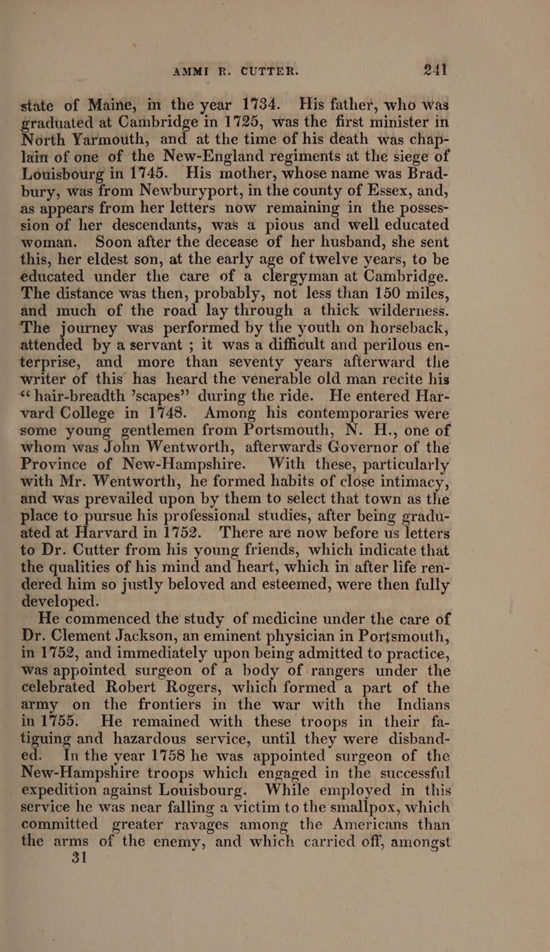 state of Maine, m the year 1734. His father, who was graduated at Cambridge in 1725, was the first minister in North Yarmouth, and at the time of his death was chap- lain of one of the New-England regiments at the siege of Louisbourg in 1745. His mother, whose name was Brad- bury, was from Newburyport, in the county of Essex, and, as appears from her letters now remaining in the posses- sion of her descendants, was a pious and well educated woman. Soon after the decease of her husband, she sent this, her eldest son, at the early age of twelve years, to be educated under the care of a clergyman at Cambridge. The distance was then, probably, not less than 150 miles, and much of the road lay through a thick wilderness. The journey was performed by the youth on horseback, attended by a servant ; it was a difficult and perilous en- terprise, and more than seventy years afterward the writer of this has heard the venerable old man recite his *¢hair-breadth ’scapes’”’ during the ride. He entered Har- vard College in 1748. Among his contemporaries were some young gentlemen from Portsmouth, N. H., one of whom was John Wentworth, afterwards Governor of the Province of New-Hampshire. With these, particularly with Mr. Wentworth, he formed habits of close intimacy, and was prevailed upon by them to select that town as the place to pursue his professional studies, after being gradu- ated at Harvard in 1752. There are now before us letters to Dr. Cutter from his young friends, which indicate that the qualities of his mind and heart, which in after life ren- dered him so justly beloved and esteemed, were then fully developed. He commenced the study of medicine under the care of Dr. Clement Jackson, an eminent physician in Portsmouth, in 1752, and immediately upon being admitted to practice, Was appointed surgeon of a body of rangers under the celebrated Robert Rogers, which formed a part of the army on the frontiers in the war with the Indians in 1755. He remained with these troops in their fa- tiguing and hazardous service, until they were disband- ed. Inthe year 1758 he was appointed surgeon of the New-Hampshire troops which engaged in the successful expedition against Louisbourg. While employed in this service he was near falling a victim to the smallpox, which committed greater ravages among the Americans than the arms of the enemy, and which carried off, amongst 31