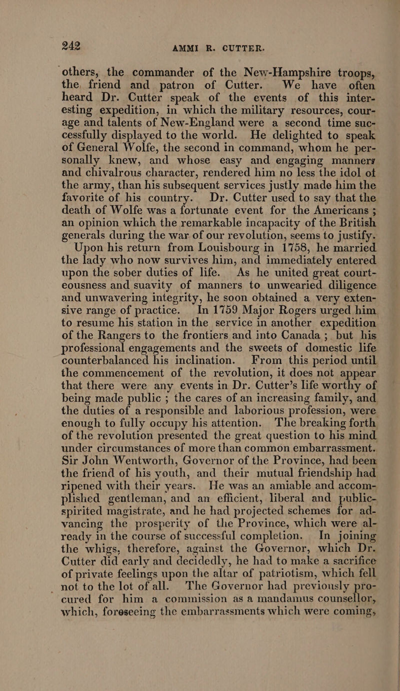 others, the commander of the New-Hampshire troops, the, friend and patron of Cutter. We have often heard Dr. Cutter speak of the events of this inter- esting expedition, in which the military resources, cour- age and talents of New-England were a second time suc- cessfully displayed to the world. He delighted to speak of General Wolfe, the second in command, whom he per- sonally knew, and whose easy and engaging mannery and chivalrous character, rendered him no less the idol ot the army, than his subsequent services justly made him the favorite of his country. Dr. Cutter used to say that the death of Wolfe was a fortunate event for the Americans 3; an opinion which the remarkable incapacity of the British generals during the war of our revolution, seems to justify. Upon his return from Louisbourg in 1758, he married the lady who now survives him, and immediately entered upon the sober duties of life. As he united great court- eousness and suavity of manners to unwearied diligence and unwavering integrity, he soon obtained a very exten- sive range of practice. In 1759 Major Rogers urged him to resume his station in the service in another expedition of the Rangers to the frontiers and into Canada ;_ but his professional engagements and the sweets of domestic life the commencement of the revolution, it does not appear being made public ; the cares of an increasing family, and the duties of a responsible and laborious profession, were enough to fully occupy his attention. The breaking forth of the revolution presented the great question to his mind under circumstances of more than common embarrassment. Sir John Wentworth, Governor of the Province, had been the friend of his youth, and their mutual friendship had ripened with their years. He was an amiable and accom- plished gentleman, and an efficient, liberal and public- spirited magistrate, and he had projected schemes for ad- vancing the prosperity of the Province, which were al- ready in the course of successful completion. In joining the whigs, therefore, against the Governor, which Dr. Cutter did early and decidedly, he had to make a sacrifice of private feelings upon the altar of patriotism, which fell — not to the lot of all. The Governor had previously pro- cured for him a commission as a mandamus counsellor, which, foreseeing the embarrassments which were coming,