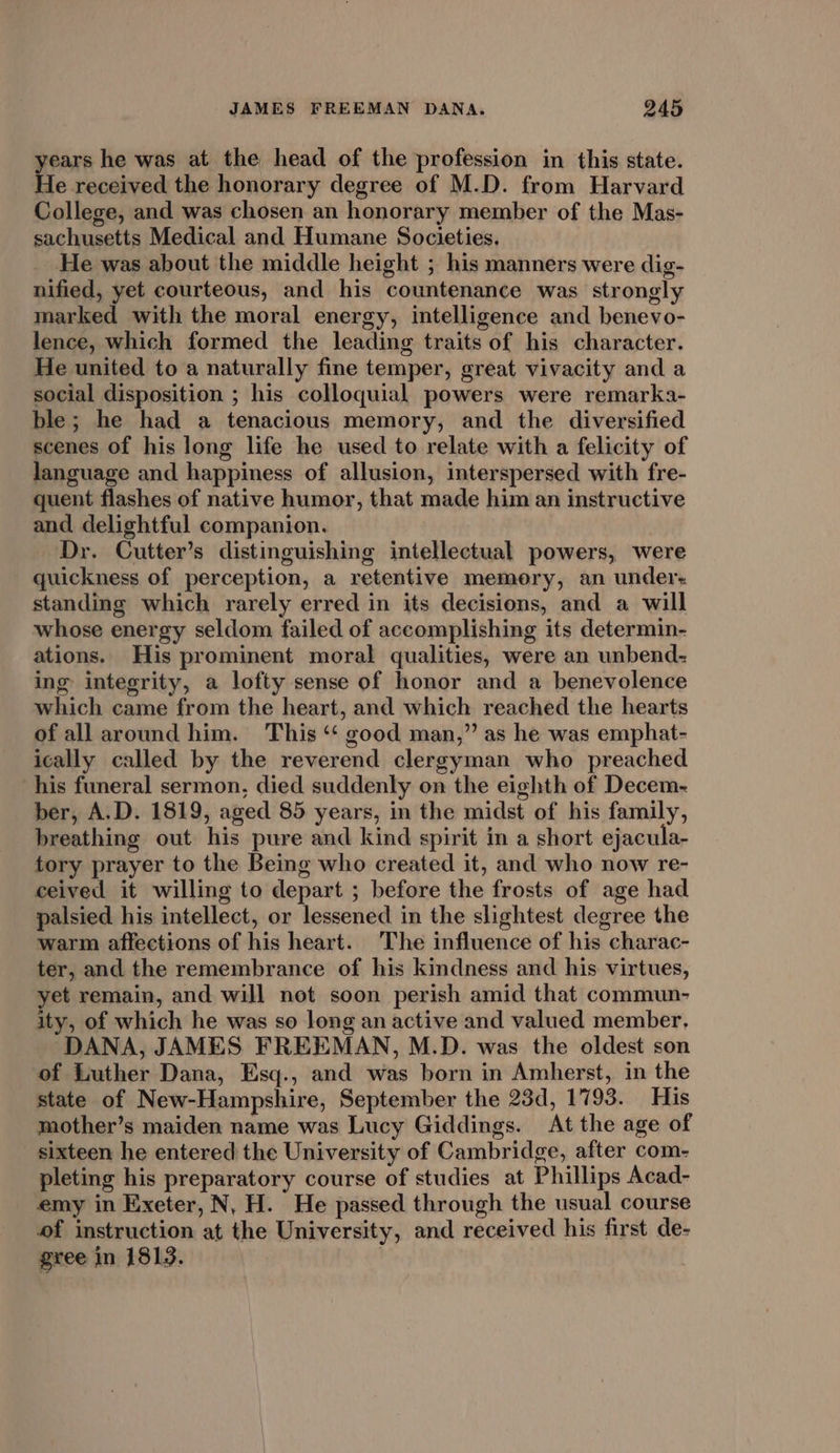 years he was at the head of the profession in this state. He received the honorary degree of M.D. from Harvard College, and was chosen an honorary member of the Mas- sachusetts Medical and Humane Societies. He was about the middle height ; his manners were dig- nified, yet courteous, and his countenance was strongly marked with the moral energy, intelligence and benevo- lence, which formed the leading traits of his character. He united to a naturally fine temper, great vivacity and a social disposition ; his colloquial powers were remarka- ble; he had a tenacious memory, and the diversified scenes of his long life he used to relate with a felicity of language and happiness of allusion, interspersed with fre- quent flashes of native humor, that made him an instructive and, delightful companion. Dr. Cutter’s distinguishing intellectual powers, were quickness of perception, a retentive memory, an under: standing which rarely erred in its decisions, and a will whose energy seldom failed of accomplishing its determin- ations. His prominent moral qualities, were an unbend- ing integrity, a lofty sense of honor and a benevolence which came from the heart, and which reached the hearts of all around him. This ‘‘ good man,” as he was emphat- ically called by the reverend clergyman who preached his funeral sermon, died suddenly on the eighth of Decem- ber, A.D. 1819, aged 85 years, in the midst of his family, breathing out his pure and kind spirit in a short ejacula- tory prayer to the Being who created it, and who now re- ceived it willing to depart ; before the frosts of age had palsied his intellect, or lessened in the slightest degree the warm affections of his heart. The influence of his charac- ter, and the remembrance of his kindness and his virtues, yet remain, and will not soon perish amid that commun- ity, of which he was so long an active and valued member, DANA, JAMES FREEMAN, M.D. was the oldest son of Luther Dana, Esq., and was born in Amherst, in the state of New-Hampshire, September the 23d, 1793. His mother’s maiden name was Lucy Giddings. At the age of sixteen he entered the University of Cambridge, after com- pleting his preparatory course of studies at Phillips Acad- emy in Exeter, N, H. He passed through the usual course of instruction at the University, and received his first de- gree in 1813. |