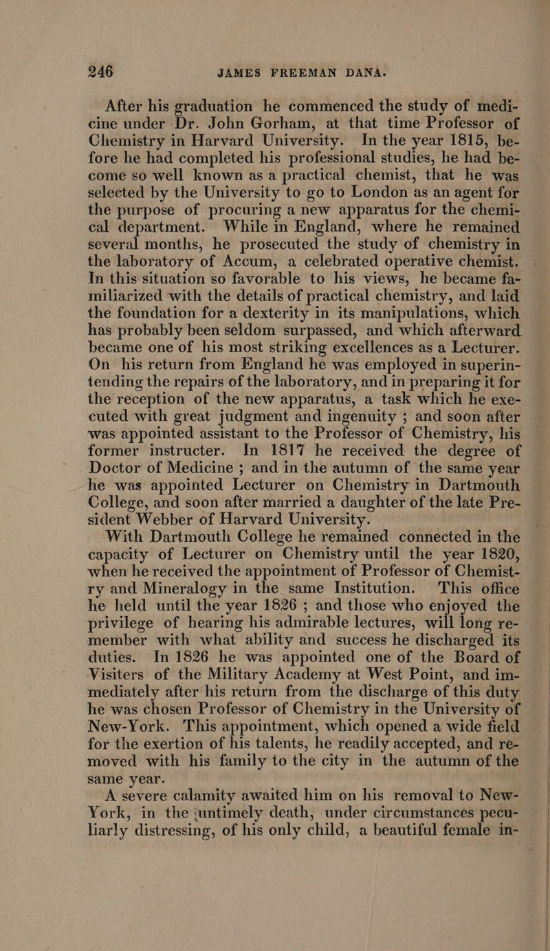 After his graduation he commenced the study of medi- cine under Dr. John Gorham, at that time Professor of Chemistry in Harvard University. In the year 1815, be- fore he had completed his professional studies, he had be- come so well known as a practical chemist, that he was selected by the University to go to London as an agent for cal department. While in England, where he remained several months, he prosecuted the study of chemistry in the laboratory of Accum, a celebrated operative chemist. In this situation so favorable to his views, he became fa- miliarized with the details of practical chemistry, and laid the foundation for a dexterity in its manipulations, which has probably been seldom surpassed, and which afterward became one of his most striking excellences as a Lecturer. On his return from England he was employed in superin- tending the repairs of the laboratory, and in preparing it for the reception of the new apparatus, a task which he exe- cuted with great judgment and ingenuity ; and soon after was appointed assistant to the Professor of Chemistry, his former instructer. In 1817 he received the degree of Doctor of Medicine ; and in the autumn of the same year he was appointed Lecturer on Chemistry in Dartmouth College, and soon after married a daughter of the late Pre- sident Webber of Harvard University. With Dartmouth College he remained connected in the capacity of Lecturer on Chemistry until the year 1820, when he received the appointment of Professor of Chemist- ry and Mineralogy in the same Institution. This office he held until the year 1826 ; and those who enjoyed the privilege of hearing his admirable lectures, will long re- member with what ability and success he discharged its duties. In 1826 he was appointed one of the Board of Visiters of the Military Academy at West Point, and im- mediately after his return from the discharge of this duty he was chosen Professor of Chemistry in the University of New-York. This appointment, which opened a wide field for the exertion of his talents, he readily accepted, and re- moved with his family to the city in the autumn of the same year. A severe calamity awaited him on his removal to New- York, in the ‘untimely death, under circumstances pecu- liarly distressing, of his only child, a beautiful female in-