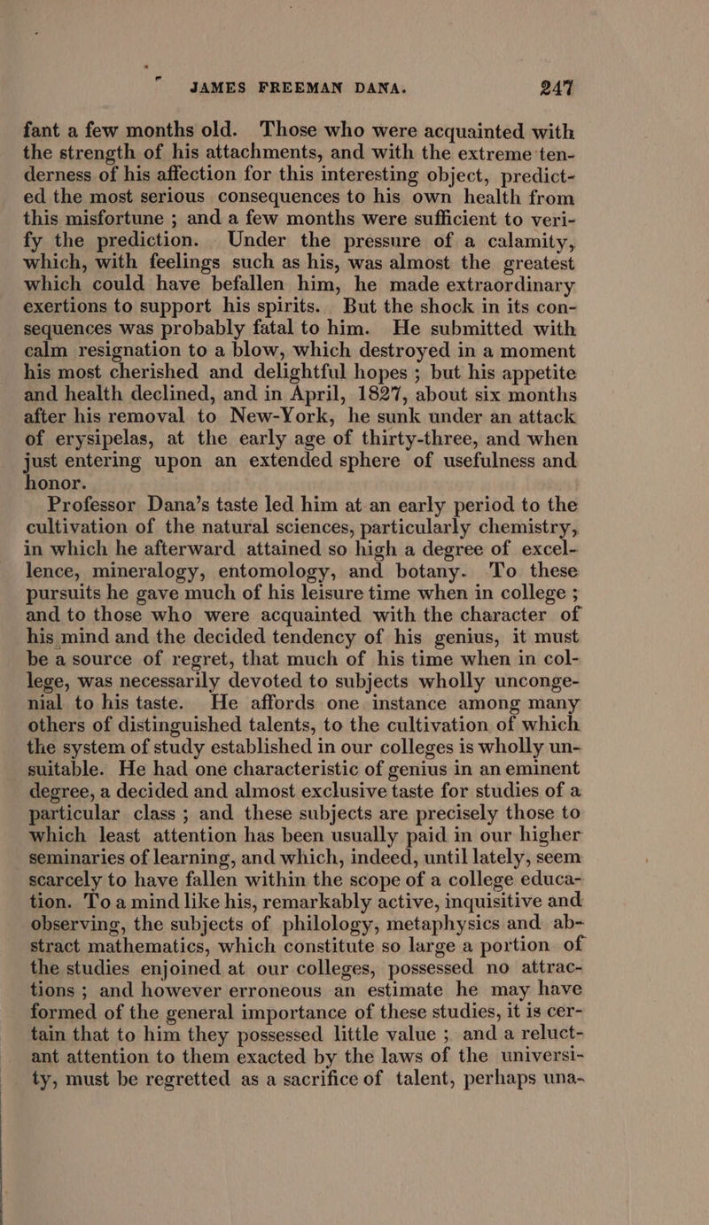 fant a few months old. Those who were acquainted with the strength of his attachments, and with the extreme ‘ten- derness of his affection for this interesting object, predict- ed the most serious consequences to his own health from this misfortune ; and a few months were sufficient to veri- fy the prediction. Under the pressure of a calamity, which, with feelings such as his, was almost the greatest which could have befallen him, he made extraordinary exertions to support his spirits. But the shock in its con- sequences was probably fatal to him. He submitted with calm resignation to a blow, which destroyed in a moment his most cherished and delightful hopes ; but his appetite and health declined, and in April, 1827, about six months after his removal to New-York, he sunk under an attack of erysipelas, at the early age of thirty-three, and when just entering upon an extended sphere of usefulness and honor. Professor Dana’s taste led him at-an early period to the cultivation of the natural sciences, particularly chemistry, in which he afterward attained so high a degree of excel- lence, mineralogy, entomology, and botany. To these pursuits he gave much of his leisure time when in college ; and to those who were acquainted with the character of his mind and the decided tendency of his genius, it must be a source of regret, that much of his time when in col- lege, was necessarily devoted to subjects wholly unconge- nial to his taste. He affords one instance among many others of distinguished talents, to the cultivation of which the system of study established in our colleges is wholly un- suitable. He had one characteristic of genius in an eminent degree, a decided and almost exclusive taste for studies of a particular class ; and these subjects are precisely those to which least attention has been usually paid in our higher seminaries of learning, and which, indeed, until lately, seem scarcely to have fallen within the scope of a college educa- tion. Toa mind like his, remarkably active, inquisitive and observing, the subjects of philology, metaphysics and. ab- stract mathematics, which constitute so large a portion of the studies enjoined at our colleges, possessed no attrac- tions ; and however erroneous an estimate he may have formed of the general importance of these studies, it is cer- tain that to him they possessed little value ; anda reluct- ant attention to them exacted by the laws of the universi- ty, must be regretted as a sacrifice of talent, perhaps una-