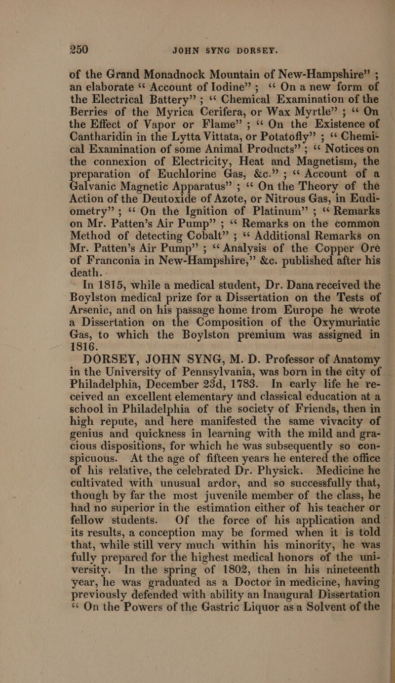 of the Grand Monadnock Mountain of New-Hampshire”’ ; an elaborate “‘ Account of Iodine”; ‘¢‘ On anew form of the Electrical Battery” ; ‘‘ Chemical Examination of the Berries of the Myrica Cerifera, or Wax Myrtle” ; ‘ On the Effect of Vapor or Flame” ; “‘ On the Existence of Cantharidin in the Lytta Vittata, or Potatofly” ; ‘‘ Chemi- cal Examination of some Animal Products” ; ‘‘ Notices on the connexion of Electricity, Heat and Magnetism, the preparation of Euchlorine Gas, &amp;c.” ; “‘ Account of a Galvanic Magnetic Apparatus” ; ‘‘ On the Theory of the Action of the Deutoxide of Azote, or Nitrous Gas, in Eudi- ometry” ; ‘“‘ On the Ignition of Platinum” ; ‘‘ Remarks on Mr. Patten’s Air Pump” ; ‘‘ Remarks on the common Method of detecting Cobalt” ; ‘* Additional Remarks on Mr. Patten’s Air Pump” ; ‘‘ Analysis of the Copper Ore of Franconia in New-Hampshire,” &amp;c. published after his death. - ~ [In 1815, while a medical student, Dr. Dana received the Boylston medical prize for a Dissertation on the Tests of Arsenic, and on his passage home trom Europe he wrote a Dissertation on the Composition of the Oxymuriatic Gas, to which the Boylston premium was assigned in 1816. DORSEY, JOHN SYNG, M. D. Professor of Anatomy in the University of Pennsylvania, was born in the city of Philadelphia, December 23d, 1783. In early life he re- ceived an excellent elementary and classical education at a school in Philadelphia of the society of Friends, then in high repute, and here manifested the same vivacity of genius and quickness in learning with the mild and gra- cious dispositions, for which he was subsequently so con- Spicuous. At the age of fifteen years he entered the office of his relative, the celebrated Dr. Physick. Medicine he cultivated with unusual ardor, and so successfully that, though by far the most juvenile member of the class, he had no superior in the estimation either of his teacher or its results, a conception may be formed when it is told that, while still very much within his minority, he was fully prepared for the highest medical honors of the uni- versity. In the spring of 1802, then in his nineteenth year, he was graduated as a Doctor in medicine, having previously defended with ability an Inaugural Dissertation ‘¢ On the Powers of the Gastric Liquor asa Solvent of the