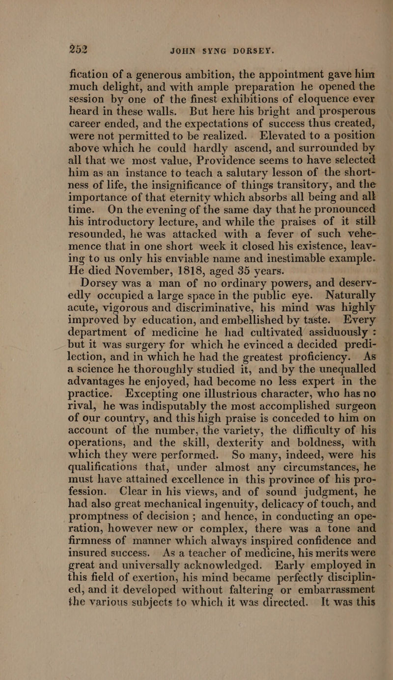 fication of a generous ambition, the appointment gave him much delight, and with ample preparation he opened the session by one of the finest exhibitions of eloquence ever heard in these walls. But here his bright and prosperous career ended, and the expectations of success thus created, were not permitted to be realized. Elevated to a position above which he could hardly ascend, and surrounded by all that we most value, Providence seems to have selected him as an instance to teach a salutary lesson of the short- ness of life, the insignificance of things transitory, and the importance of that eternity which absorbs all being and alk time. On the evening of the same day that he pronounced his introductory lecture, and while the praises of it still resounded, he was attacked with a fever of such vehe- mence that in one short week it closed his existence, leav- ing to us only his enviable name and inestimable example- He died November, 1818, aged 35 years. Dorsey was a man of no ordinary powers, and deserv- edly occupied a large space in the public eye. Naturally acute, vigorous and discriminative, his mind was highly improved by education, and embellished by taste. Every department of medicine he had cultivated assiduously : but it was surgery for which he evinced a decided predi- lection, and in which he had the greatest proficiency. As a science he thoroughly studied it, and by the unequalled advantages he enjoyed, had become no less expert in the practice. Excepting one illustrious character, who has no rival, he was indisputably the most accomplished surgeon of our country, and this high praise is conceded to him on account of the number, the variety, the difficulty of his operations, and the skill, dexterity and boldness, with which they were performed. So many, indeed, were his qualifications that, under almost any circumstances, he must have attained excellence in this province of his pro- fession. Clear in his views, and of sound judgment, he had also great mechanical ingenuity, delicacy of touch, and promptness of decision ; and hence, in conducting an ope- ration, however new or complex, there was a tone and firmness of manner which always inspired confidence and insured success. As a teacher of medicine, his merits were great and universally acknowledged. Early employed in this field of exertion, his mind became perfectly disciplin- ed, and it developed without faltering or embarrassment the various subjects to which it was directed. It was this