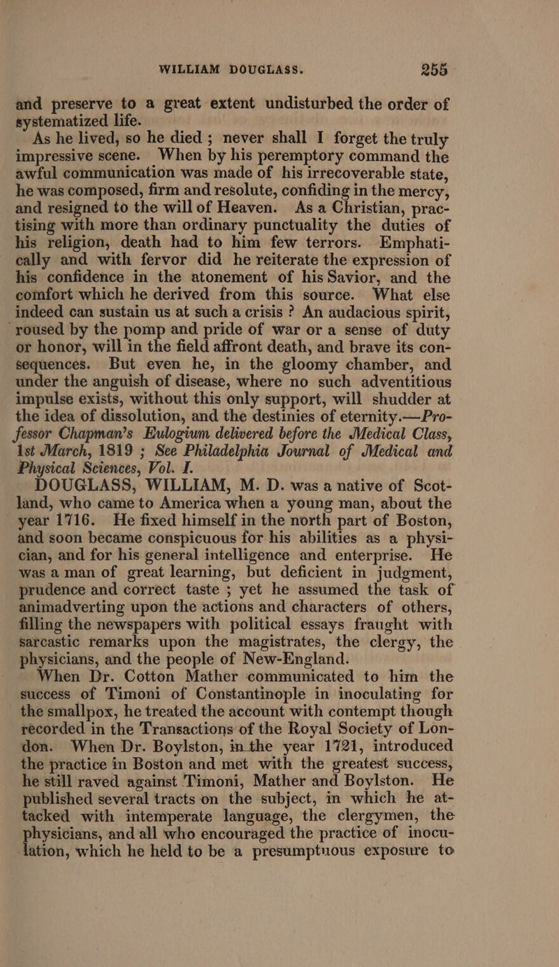 and preserve to a great extent undisturbed the order of systematized life. As he lived, so he died ; never shall I forget the truly impressive scene. When by his peremptory command the awful communication was made of his irrecoverable state, he was composed, firm and resolute, confiding in the mercy, and resigned to the willof Heaven. As a Christian, prac- tising with more than ordinary punctuality the duties of his religion, death had to him few terrors. Emphati- cally and with fervor did he reiterate the expression of his confidence in the atonement of his Savior, and the comfort which he derived from this source. What else indeed can sustain us at such a crisis ? An audacious spirit, ‘roused by the pomp and pride of war or a sense of duty or honor, will in the field affront death, and brave its con- sequences. But even he, in the gloomy chamber, and under the anguish of disease, where no such adventitious impulse exists, without this only support, will shudder at the idea of dissolution, and the destinies of eternity.— Pro- fessor Chapman’s Eulogium delivered before the Medical Class, Ist March, 1819 ; See Philadelphia Journal of Medical and Physical Sciences, Vol. I. DOUGLASS, WILLIAM, M. D. was a native of Scot- land, who came to America when a young man, about the year 1716. He fixed himself in the north part of Boston, and soon became conspicuous for his abilities as a physi- cian, and for his general intelligence and enterprise. He was aman of great learning, but deficient in judgment, prudence and correct taste ; yet he assumed the task of animadverting upon the actions and characters of others, filling the newspapers with political essays fraught with sarcastic remarks upon the magistrates, the clergy, the physicians, and the people of New-England. When Dr. Cotton Mather communicated to him the success of Timoni of Constantinople in inoculating for the smallpox, he treated the account with contempt though recorded in the Transactions of the Royal Society of Lon- don. When Dr. Boylston, nthe year 1721, introduced the practice in Boston and met with the greatest success, he still raved against Timoni, Mather and Boylston. He published several tracts‘on the subject, in which he at- tacked with intemperate language, the clergymen, the physicians, and ‘all who encouraged the practice of inocu- lation, which he held to be a presumptuous exposure to