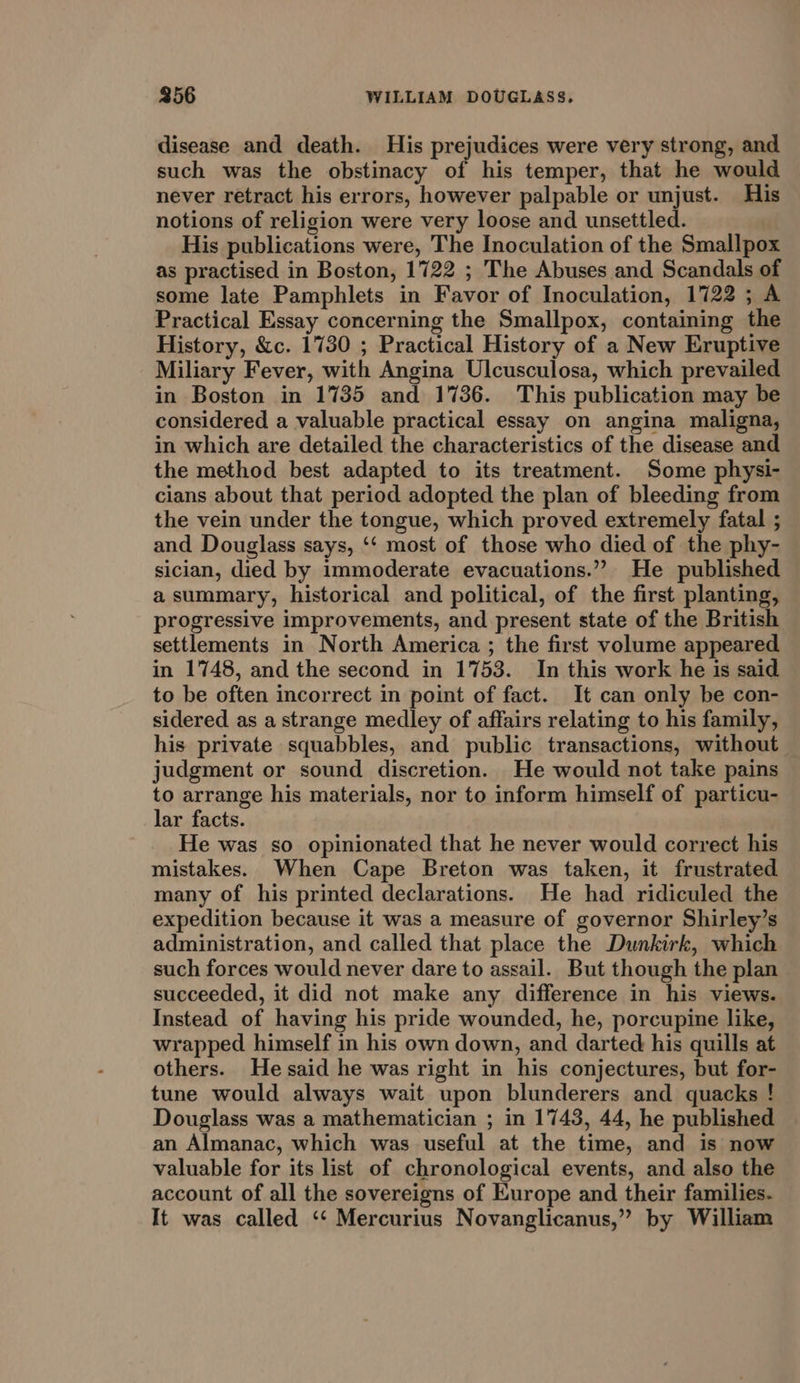 disease and death. His prejudices were very strong, and such was the obstinacy of his temper, that he would never retract his errors, however palpable or unjust. His notions of religion were very loose and unsettled. | His publications were, The Inoculation of the Smallpox as practised in Boston, 1722 ; The Abuses and Scandals of some late Pamphlets in Favor of Inoculation, 1722 ; A Practical Essay concerning the Smallpox, containing the History, &amp;c. 1730 ; Practical History of a New Eruptive Miliary Fever, with Angina Ulcusculosa, which prevailed in Boston in 1735 and 1736. This publication may be considered a valuable practical essay on angina maligna, in which are detailed the characteristics of the disease and the method best adapted to its treatment. Some physi- cians about that period adopted the plan of bleeding from the vein under the tongue, which proved extremely fatal ; and Douglass says, ‘‘ most of those who died of the phy- sician, died by immoderate evacuations.” He published a summary, historical and political, of the first planting, progressive improvements, and present state of the British settlements in North America ; the first volume appeared in 1748, and the second in 1753. In this work he is said to be often incorrect in point of fact. It can only be con- sidered as a strange medley of affairs relating to his family, his private squabbles, and public transactions, without judgment or sound discretion. He would not take pains to arrange his materials, nor to inform himself of particu- lar facts. He was so opinionated that he never would correct his mistakes. When Cape Breton was taken, it frustrated many of his printed declarations. He had ridiculed the expedition because it was a measure of governor Shirley’s administration, and called that place the Dunkirk, which such forces would never dare to assail. But though the plan succeeded, it did not make any difference in his views. Instead of having his pride wounded, he, porcupine like, wrapped himself in his own down, and darted his quills at others. He said he was right in his conjectures, but for- tune would always wait upon blunderers and quacks ! Douglass was a mathematician ; in 1743, 44, he published an Almanac, which was useful at the time, and is now valuable for its list of chronological events, and also the account of all the sovereigns of Europe and their families. It was called ‘‘ Mercurius Novanglicanus,” by William