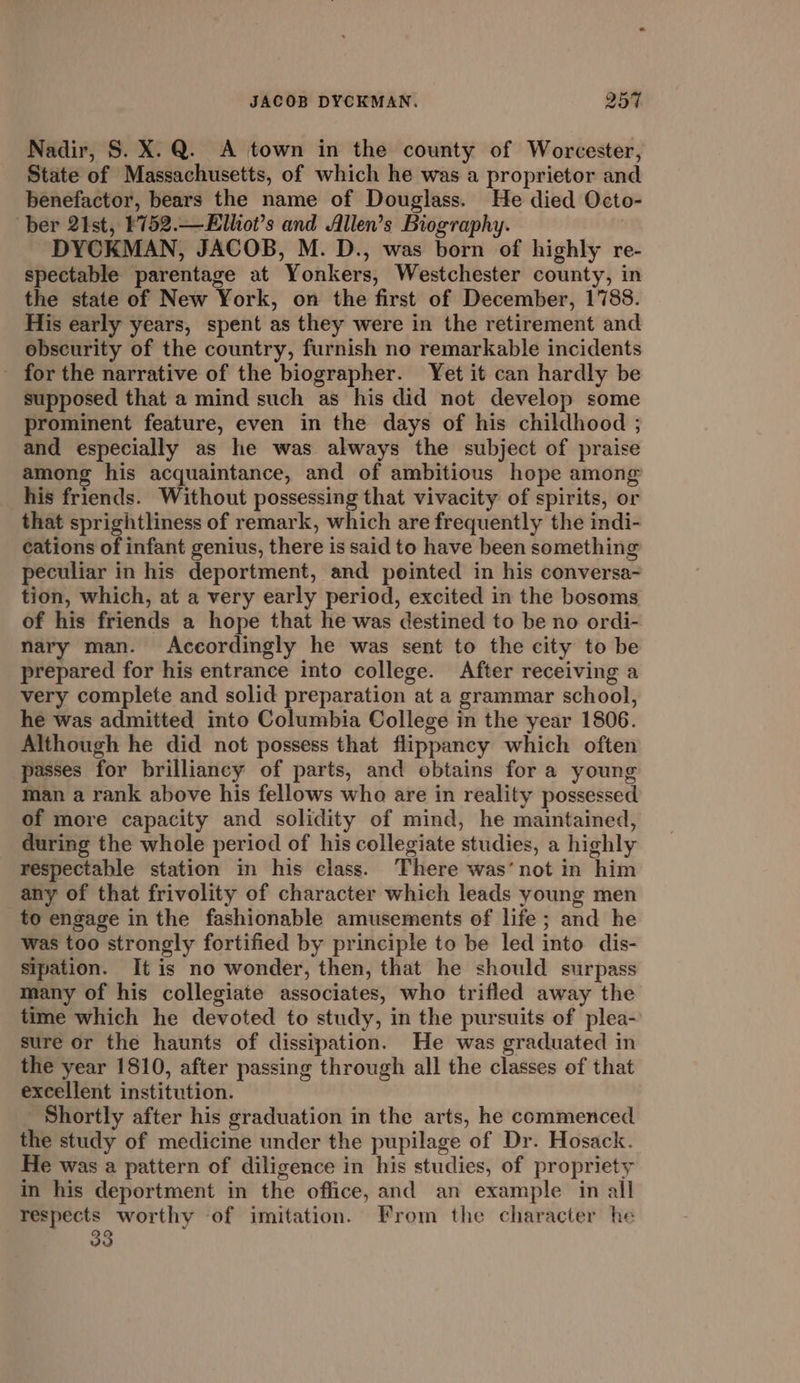 Nadir, S. X.Q. A town in the county of Worcester, State of Massachusetts, of which he was a proprietor and benefactor, bears the name of Douglass. He died Octo- ber 2ist, ¥752.—E£lhot’s and Allen’s Biography. , DYCKMAN, JACOB, M. D., was born of highly re- spectable parentage at Yonkers, Westchester county, in the state of New York, on the first of December, 1788. His early years, spent as they were in the retirement and obseurity of the country, furnish no remarkable incidents _ for the narrative of the biographer. Yet it can hardly be supposed that a mind such as his did not develop some prominent feature, even in the days of his childhood ; and especially as he was always the subject of praise among his acquaintance, and of ambitious hope among his friends. Without possessing that vivacity of spirits, or that sprightliness of remark, which are frequently the indi- cations of infant genius, there is said to have been something peculiar in his deportment, and pointed in his conversa- tion, which, at a very early period, excited in the bosoms of his friends a hope that he was destined to be no ordi- nary man. Accordingly he was sent to the city to be prepared for his entrance into college. After receiving a very complete and solid preparation at a grammar school, he was admitted into Columbia College in the year 1806. Although he did not possess that flippancy which often passes for brilliancy of parts, and obtains for a young man a rank above his fellows who are in reality possessed of more capacity and solidity of mind, he maintained, during the whole period of his collegiate studies, a highly respectable station in his class. There was’ not in him any of that frivolity of character which leads young men to engage in the fashionable amusements of life; and he was too strongly fortified by principle to be led into dis- sipation. It is no wonder, then, that he should surpass many of his collegiate associates, who trifled away the time which he devoted to study, in the pursuits of plea- sure or the haunts of dissipation. He was graduated in the year 1810, after passing through all the classes of that excellent institution. Shortly after his graduation in the arts, he commenced the study of medicine under the pupilage of Dr. Hosack. He was a pattern of diligence in his studies, of propriety in his deportment in the office, and an example in all respects worthy -of imitation. From the character he 33