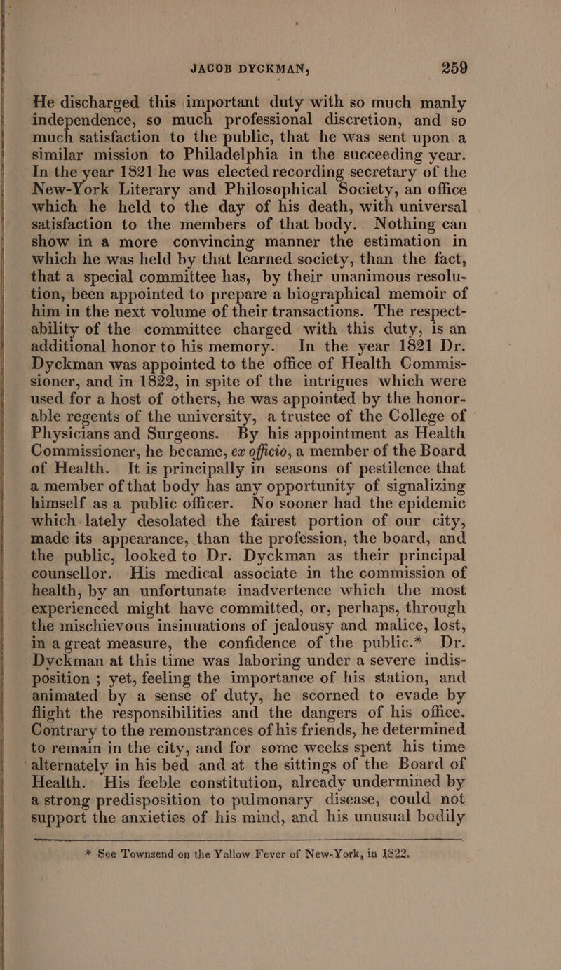 He discharged this important duty with so much manly independence, so much professional discretion, and so much satisfaction to the public, that he was sent upon a similar mission to Philadelphia in the succeeding year. In the year 1821 he was elected recording secretary of the New-York Literary and Philosophical Society, an office which he held to the day of his death, with universal satisfaction to the members of that body. Nothing can show in a more convincing manner the estimation in which he was held by that learned society, than the fact, that a special committee has, by their unanimous resolu- tion, been appointed to prepare a biographical memoir of him in the next volume of their transactions. The respect- ability of the committee charged with this duty, is an additional honor to his memory. In the year 1821 Dr. Dyckman was appointed to the office of Health Commis- sioner, and in 1822, in spite of the intrigues which were used for a host of others, he was appointed by the honor- able regents of the university, a trustee of the College of Physicians and Surgeons. By his appointment as Health Commissioner, he became, ex officio, a member of the Board of Health. It is principally in seasons of pestilence that a member of that body has any opportunity of signalizing himself as a public officer. No sooner had the epidemic which. lately desolated the fairest portion of our city, made its appearance, than the profession, the board, and the public, looked to Dr. Dyckman as their principal counsellor. His medical associate in the commission of health, by an unfortunate inadvertence which the most experienced might have committed, or, perhaps, through the mischievous insinuations of jealousy and malice, lost, in agreat measure, the confidence of the public.* Dr. Dyckman at this time was laboring under a severe indis- position ; yet, feeling the importance of his station, and animated by a sense of duty, he scorned to evade by flight the responsibilities and the dangers of his office. Contrary to the remonstrances of his friends, he determined to remain in the city, and for some weeks spent his time ‘alternately in his bed and at the sittings of the Board of Health. His feeble constitution, already undermined by a strong predisposition to pulmonary disease, could not support the anxieties of his mind, and his unusual bodily * See Townsend on the Yellow Fever of New-York, in 1822.