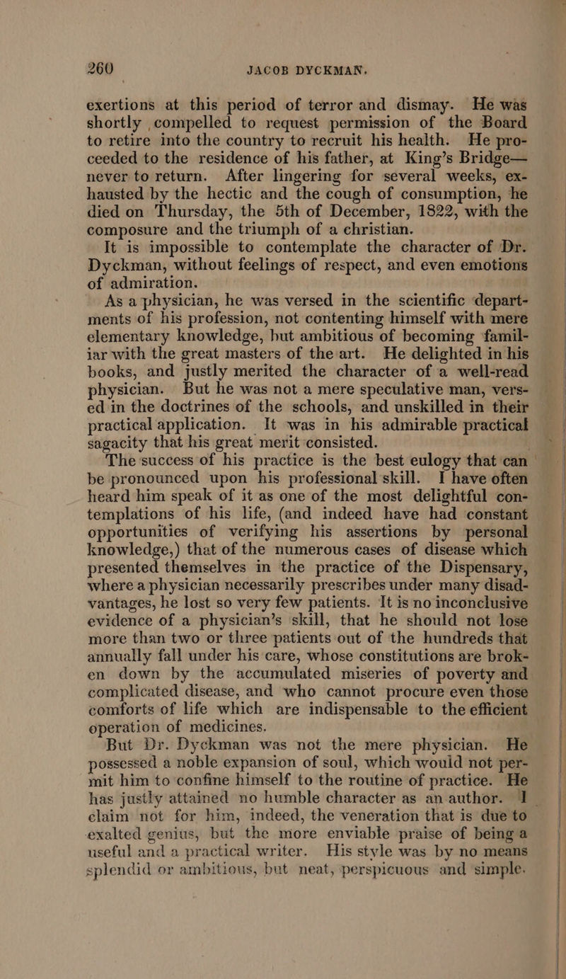 exertions at this period of terror and dismay. He was shortly compelled to request permission of the Board to retire into the country to recruit his health. He pro- ceeded to the residence of his father, at King’s Bridge— never to return. After lingermg for several weeks, ex- hausted by the hectic and the cough of consumption, he died on Thursday, the 5th of December, 1822, with the composure and the triumph of a christian. It is impossible to contemplate the character of Dr. Dyckman, without feelings of respect, and even emotions of admiration. As a'physician, he was versed in the scientific depart- ments of his profession, not contenting himself with mere elementary knowledge, hut ambitious of becoming ‘famil- iar with the great masters of the art. He delighted in his books, and justly merited the character of a well-read physician. But he was not a mere speculative man, vers- ed in the doctrines of the schools, and unskilled in their practical application. It was in his admirable practical sagacity that his great merit ‘consisted. | The success of his practice is the best eulogy that can be pronounced upon his professional’skill. I have often heard him speak of it as one of the most delightful con- templations of his life, (and indeed have had constant opportunities of verifying his assertions by ‘personal knowledge,) that of the numerous cases of disease which presented themselves in the practice of the Dispensary, where a physician necessarily prescribes under many disad- vantages, he lost so very few patients. It is no inconclusive evidence of a physician’s skill, that he should not lose more than two or three patients out of the hundreds that annually fall under his care, whose constitutions are brok- en down by the accumulated miseries of poverty and complicated disease, and who cannot procure even those comforts of life which are indispensable to the efficient operation of medicines. But Dr. Dyckman was not the mere physician. He possessed a noble expansion of soul, which would not per- mit him to confine himself to the routine of practice. He claim not for him, indeed, the veneration that is due to exalted genius, but the more enviable praise of being a useful and a practical writer. His stvle was by no means splendid or ambitious, but neat, perspicuous and simple. = ee “ase |, a eS