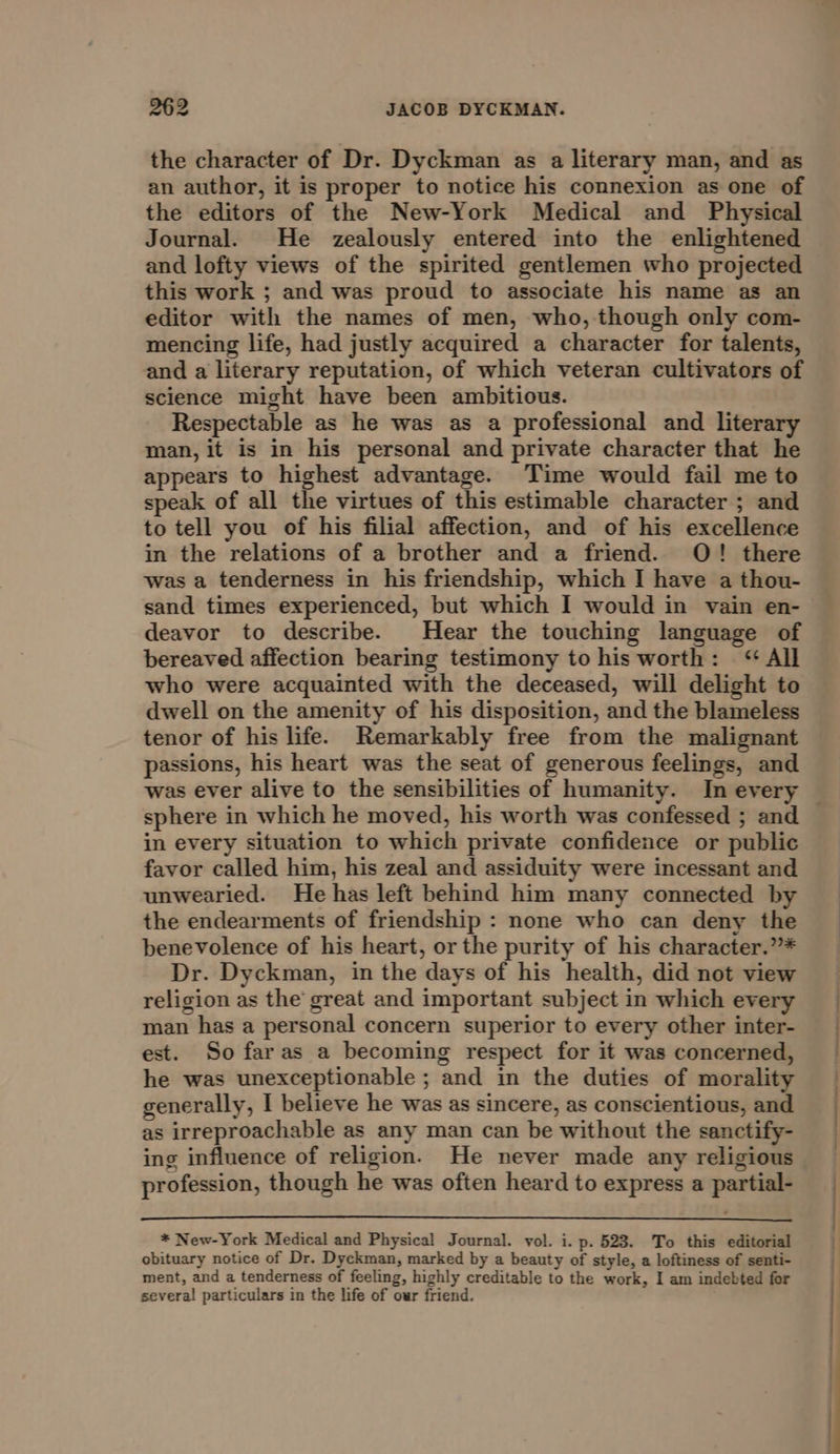 the character of Dr. Dyckman as a literary man, and as an author, it is proper to notice his connexion as one of the editors of the New-York Medical and Physical Journal. He zealously entered into the enlightened and lofty views of the spirited gentlemen who projected this work ; and was proud to associate his name as an editor with the names of men, who, though only com- mencing life, had justly acquired a character for talents, and a literary reputation, of which veteran cultivators of science might have been ambitious. Respectable as he was as a professional and literary man, it is in his personal and private character that he appears to highest advantage. Time would fail me to speak of all the virtues of this estimable character ; and to tell you of his filial affection, and of his excellence in the relations of a brother and a friend. O! there was a tenderness in his friendship, which I have a thou- sand times experienced, but which I would in vain en- deavor to describe. Hear the touching language of bereaved affection bearing testimony to his worth: &lt;‘ All who were acquainted with the deceased, will delight to dwell on the amenity of his disposition, and the blameless tenor of his life. Remarkably free from the malignant passions, his heart was the seat of generous feelings, and sphere in which he moved, his worth was confessed ; and in every situation to which private confidence or public favor called him, his zeal and assiduity were incessant and unwearied. He has left behind him many connected by the endearments of friendship : none who can deny the benevolence of his heart, or the purity of his character.”* Dr. Dyckman, in the days of his health, did not view religion as the’ great and important subject in which every man has a personal concern superior to every other inter- est. So far as a becoming respect for it was concerned, he was unexceptionable ; and in the duties of morality generally, I believe he was as sincere, as conscientious, and as irreproachable as any man can be without the sanctify- ing influence of religion. He never made any religious profession, though he was often heard to express a partial- * New-York Medical and Physical Journal. vol. i. p. 523. To this editorial obituary notice of Dr. Dyckman, marked by a beauty of style, a loftiness of senti- ment, and a tenderness of feeling, highly creditable to the work, I am indebted for several particulars in the life of our friend.