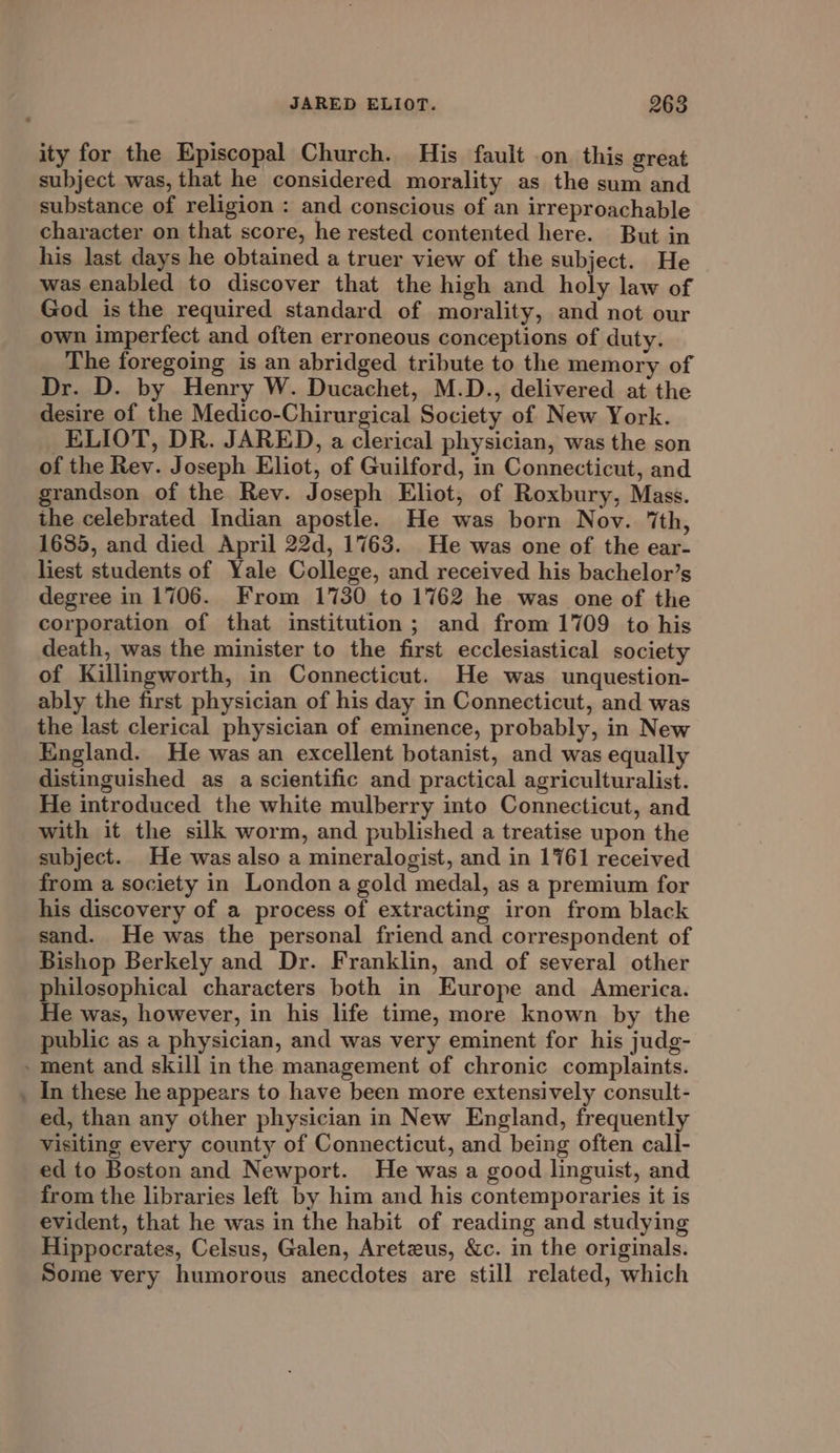 ity for the Episcopal Church. His fault .on this great subject was, that he considered morality as the sum and substance of religion : and conscious of an irreproachable character on that score, he rested contented here. But in his last days he obtained a truer view of the subject. He was enabled to discover that the high and holy law of God isthe required standard of morality, and not our own imperfect and often erroneous conceptions of duty. The foregoing is an abridged tribute to the memory of Dr. D. by Henry W. Ducachet, M.D., delivered at the desire of the Medico-Chirurgical Society of New York. ELIOT, DR. JARED, a clerical physician, was the son of the Rev. Joseph Eliot, of Guilford, in Connecticut, and grandson of the Rev. Joseph Eliot, of Roxbury, Mass. the celebrated Indian apostle. He was born Nov. ‘th, 1685, and died April 22d, 1763. He was one of the ear- liest students of Yale College, and received his bachelor’s degree in 1706. From 1730 to 1762 he was one of the corporation of that institution; and from 1709 to his death, was the minister to the first ecclesiastical society of Killingworth, in Connecticut. He was unquestion- ably the first physician of his day in Connecticut, and was the last clerical physician of eminence, probably, in New England. He was an excellent botanist, and was equally distinguished as a scientific and practical agriculturalist. He introduced the white mulberry into Connecticut, and with it the silk worm, and published a treatise upon the subject. He was also a mineralogist, and in 1761 received from a society in London a gold medal, as a premium for his discovery of a process of extracting iron from black sand. He was the personal friend and correspondent of Bishop Berkely and Dr. Franklin, and of several other philosophical characters both in Europe and America. He was, however, in his life time, more known by the public as a physician, and was very eminent for his judg- - ment and skill in the management of chronic complaints. _ In these he appears to have been more extensively consult- ed, than any other physician in New England, frequently visiting every county of Connecticut, and being often call- ed to Boston and Newport. He was a good linguist, and from the libraries left by him and his contemporaries it is evident, that he was in the habit of reading and studying Hippocrates, Celsus, Galen, Areteus, &amp;c. in the originals. Some very humorous anecdotes are still related, which