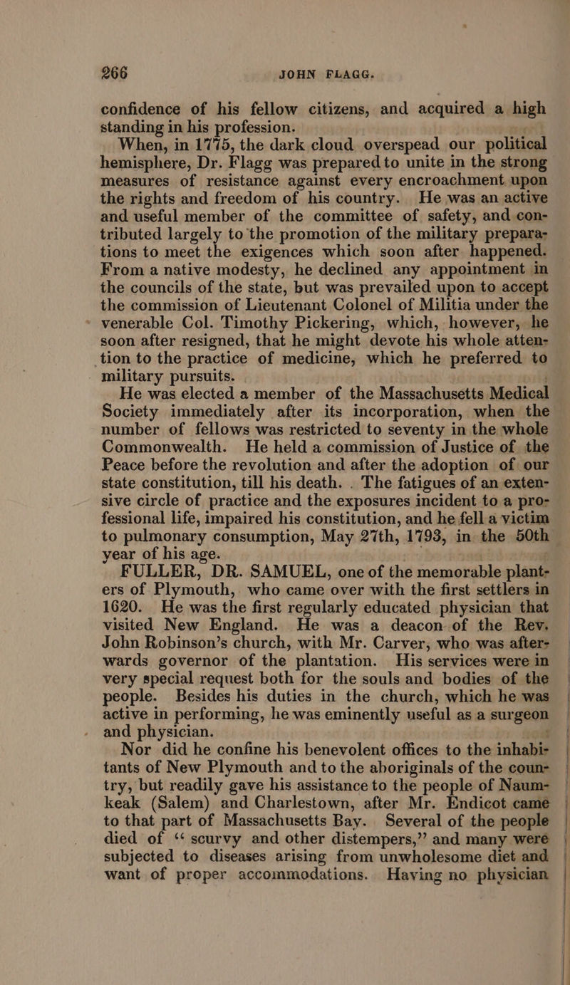 confidence of his fellow citizens, and acquired a high standing in his profession. | When, in 1775, the dark cloud overspead our political hemisphere, Dr. Flagg was prepared to unite in the strong measures of resistance against every encroachment upon the rights and freedom of his country. He was an active and useful member of the committee of safety, and con- tributed largely to the promotion of the military prepara- tions to meet the exigences which soon after happened. the councils of the state, but was prevailed upon to accept the commission of Lieutenant Colonel of Militia under the » venerable Col. Timothy Pickering, which, however, he soon after resigned, that he might devote his whole atten- tion to the practice of medicine, which he preferred to - military pursuits. He was elected a member of the Massachusetts Medical Society immediately after its incorporation, when the number of fellows was restricted to seventy in the whole Commonwealth. He held a commission of Justice of the Peace before the revolution and after the adoption of our state constitution, till his death. . The fatigues of an exten- sive circle of practice and the exposures incident to a pro- fessional life, impaired his constitution, and he fell a victim year of his age. ra FULLER, DR. SAMUEL, one of the memorable plant- ers of Plymouth, who came over with the first settlers in 1620. He was the first regularly educated physician that visited New England. He was a deacon of the Rev. John Robinson’s church, with Mr. Carver, who was after- wards governor of the plantation. His services were in very special request both for the souls and bodies of the people. Besides his duties in the church, which he was active in performing, he was eminently useful as a surgeon and physician. : Nor did he confine his benevolent offices to the inhabi- tants of New Plymouth and to the aboriginals of the coun- try, but readily gave his assistance to the people of Naum- keak (Salem) and Charlestown, after Mr. Endicot came to that part of Massachusetts Bay. Several of the people died of ‘‘ scurvy and other distempers,’”’ and many were subjected to diseases arising from unwholesome diet and want of proper accommodations. Having no physician