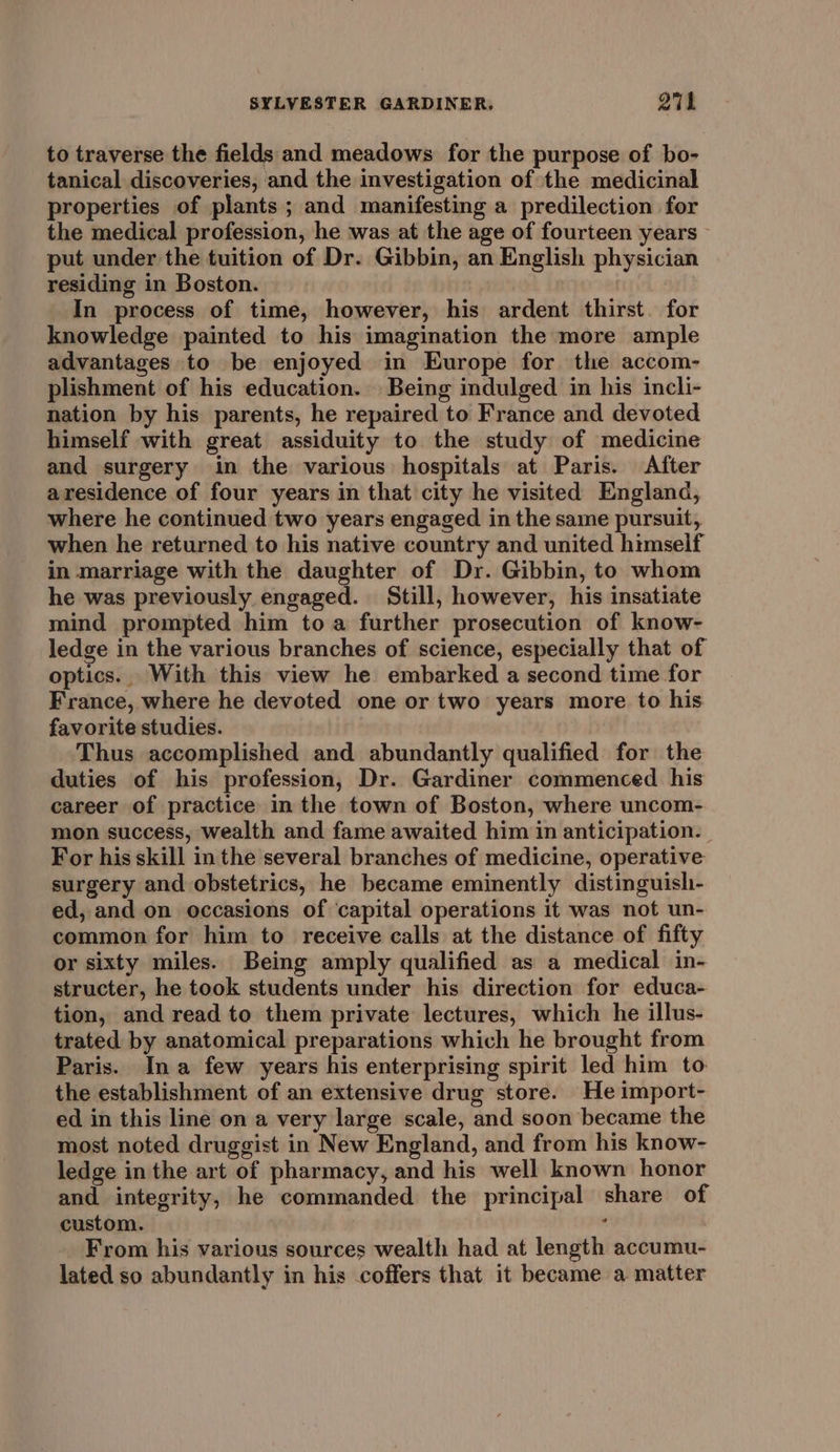 to traverse the fields and meadows for the purpose of bo- tanical discoveries, and the investigation of the medicinal properties of plants; and manifesting a predilection for the medical profession, he was at the age of fourteen years ~ put under the tuition of Dr. Gibbin, an English physician residing in Boston. | In process of time, however, his ardent thirst. for knowledge painted to his imagination the more ample advantages to be enjoyed in Europe for the accom- plishment of his education. Being indulged in his incli- nation by his parents, he repaired to France and devoted himself with great assiduity to the study of medicine and surgery in the various hospitals at Paris. After aresidence of four years in that city he visited England, where he continued two years engaged in the same pursuit, when he returned to his native country and united himself in marriage with the daughter of Dr. Gibbin, to whom he was previously engaged. Still, however, his insatiate mind prompted him toa further prosecution of know- ledge in the various branches of science, especially that of optics. With this view he embarked a second time for France, where he devoted one or two years more to his favorite studies. Thus accomplished and abundantly qualified for the duties of his profession, Dr. Gardiner commenced his career of practice in the town of Boston, where uncom- mon success, wealth and fame awaited him in anticipation. For his skill in the several branches of medicine, operative surgery and obstetrics, he became eminently distinguish- ed, and on occasions of capital operations it was not un- common for him to receive calls at the distance of fifty or sixty miles. Being amply qualified as a medical in- structer, he took students under his direction for educa- tion, and read to them private lectures, which he illus- trated by anatomical preparations which he brought from Paris. Ina few years his enterprising spirit led him to the establishment of an extensive drug store. He import- ed in this line on a very large scale, and soon became the most noted druggist in New England, and from his know- ledge in the art of pharmacy, and his well known honor and integrity, he commanded the principal share of custom. . From his various sources wealth had at length accumu- lated so abundantly in his coffers that it became a matter