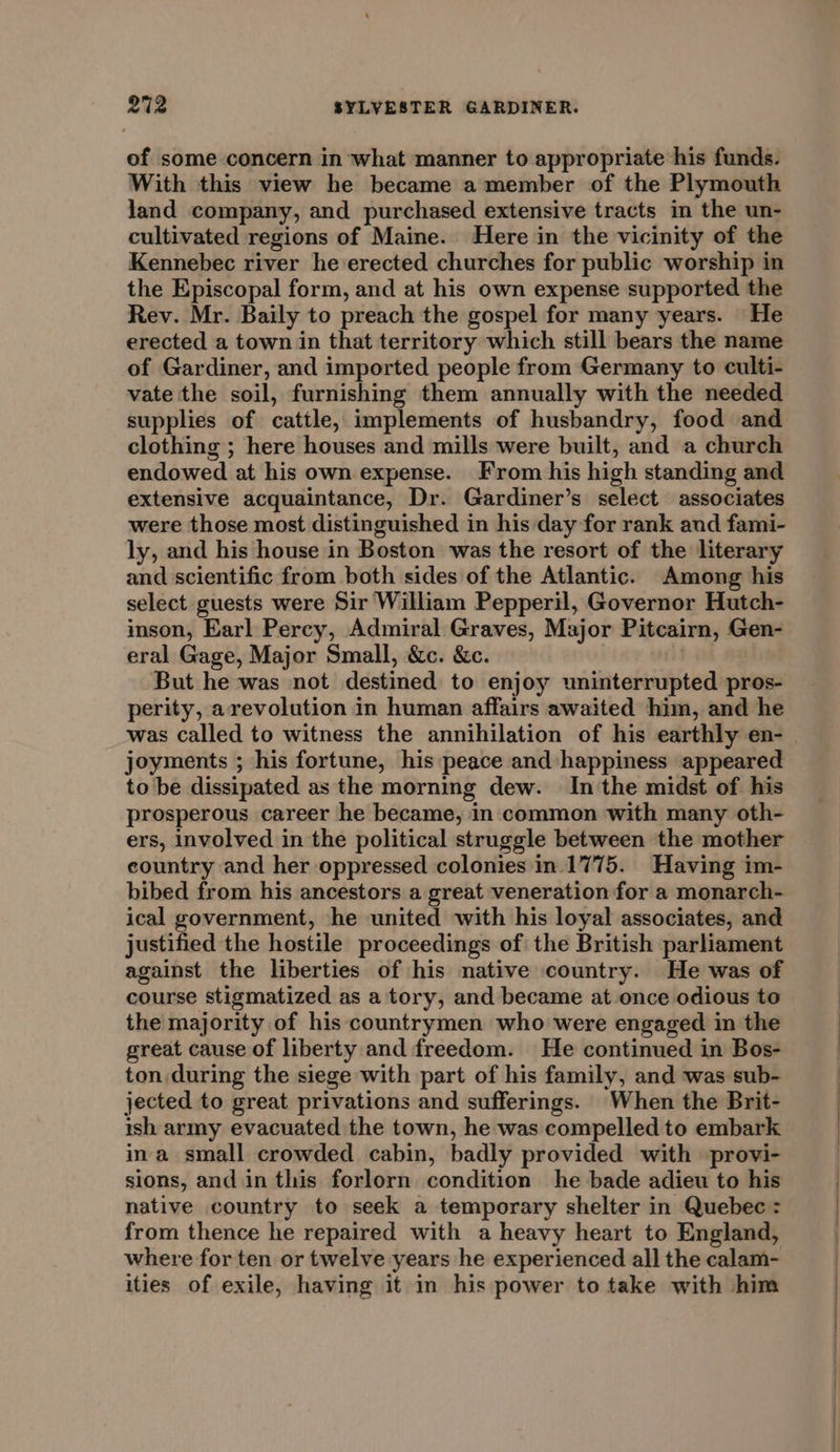 of some concern in what manner to appropriate his funds. With this view he became a member of the Plymouth land company, and purchased extensive tracts in the un- cultivated regions of Maine. Here in the vicinity of the Kennebec river he erected churches for public worship in the Episcopal form, and at his own expense supported the Rev. Mr. Baily to preach the gospel for many years. He erected a town in that territory which still bears the name of Gardiner, and imported people from Germany to culti- vate the soil, furnishing them annually with the needed supplies of cattle, implements of husbandry, food and clothing ; here houses and mills were built, and a church endowed at his own expense. From his high standing and extensive acquaintance, Dr. Gardiner’s select associates were those most distinguished in his day for rank and fami- ly, and his house in Boston was the resort of the literary and scientific from both sides of the Atlantic. Among his select guests were Sir William Pepperil, Governor Hutch- inson, Earl Percy, Admiral Graves, Major Pitcairn, Gen- eral Gage, Major Small, &amp;c. &amp;c. : But he was not destined to enjoy uninterrupted pros- perity, a revolution in human affairs awaited him, and he was called to witness the annihilation of his earthly en- joyments ; his fortune, his peace and happiness appeared to be dissipated as the morning dew. In the midst of his prosperous career he became, in common with many oth- ers, involved in the political struggle between the mother eountry and her oppressed colonies in.1775. Having im- bibed from his ancestors a great veneration for a monarch- ical government, he united with his loyal associates, and justified the hostile proceedings of the British parliament against the liberties of his native country. He was of course stigmatized as a tory, and became at once odious to the majority of his countrymen who were engaged in the great cause of liberty and freedom. He continued in Bos- ton during the siege with part of his family, and was sub- jected to great privations and sufferings. When the Brit- ish army evacuated the town, he was compelled to embark ina small crowded cabin, badly provided with provi- sions, and in this forlorn condition he bade adieu to his native country to seek a temporary shelter in Quebec : from thence he repaired with a heavy heart to England, where for ten or twelve years he experienced all the calam- ities of exile, having it in his power to take with him