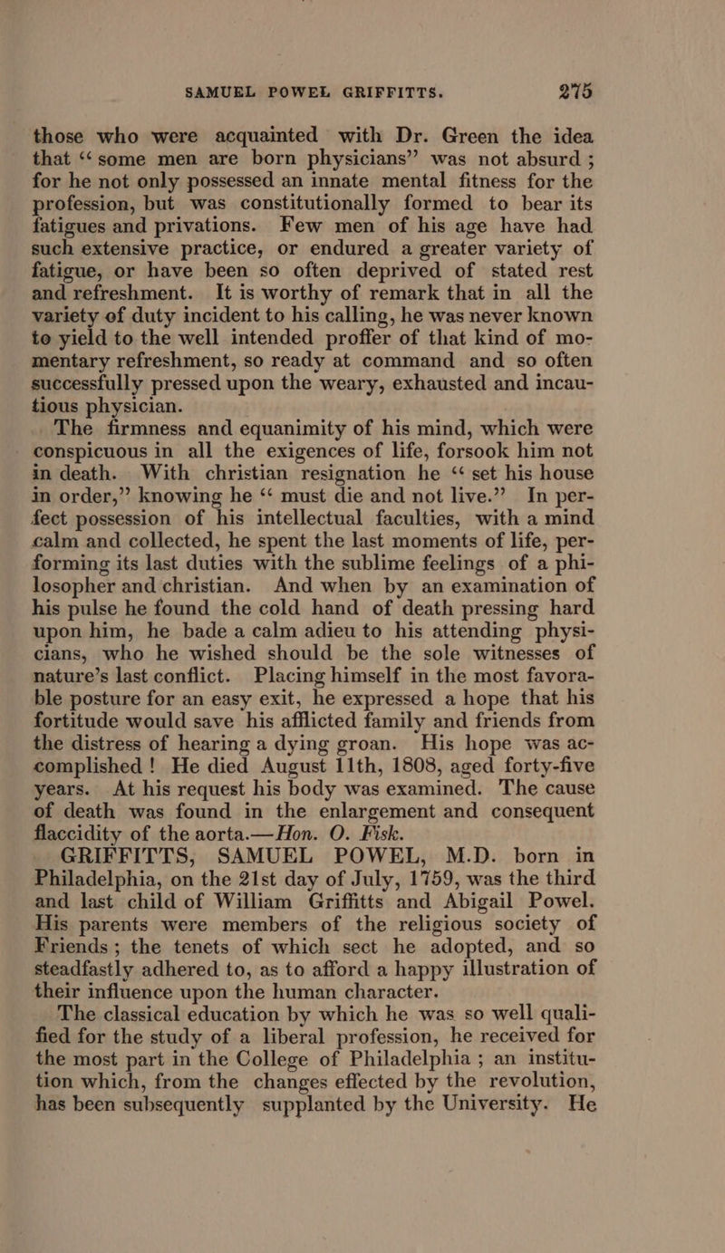 those who were acquainted with Dr. Green the idea that ‘‘some men are born physicians” was not absurd ; for he not only possessed an innate mental fitness for the profession, but was constitutionally formed to bear its fatigues and privations. Few men of his age have had such extensive practice, or endured a greater variety of fatigue, or have been so often deprived of stated rest and refreshment. It is worthy of remark that in all the variety ef duty incident to his calling, he was never known to yield to the well intended proffer of that kind of mo- mentary refreshment, so ready at command and so often successfully pressed upon the weary, exhausted and incau- tious physician. The firmness and equanimity of his mind, which were conspicuous in all the exigences of life, forsook him not in death. With christian resignation he ‘ set his house in order,” knowing he ‘‘ must die and not live.” In per- fect possession of his intellectual faculties, with a mind calm and collected, he spent the last moments of life, per- forming its last duties with the sublime feelings of a phi- losopher and christian. And when by an examination of his pulse he found the cold hand of death pressing hard upon him, he bade a calm adieu to his attending physi- cians, who he wished should be the sole witnesses of nature’s last conflict. Placing himself in the most favora- ble posture for an easy exit, he expressed a hope that his fortitude would save his afflicted family and friends from the distress of hearing a dying groan. His hope was ac- complished ! He died August 11th, 1808, aged forty-five years. At his request his body was examined. The cause of death was found in the enlargement and consequent flaccidity of the aorta.—Hon. O. Fisk. GRIFFITTS, SAMUEL POWEL, M.D. born in Philadelphia, on the 21st day of July, 1759, was the third and last child of William Griffitts and Abigail Powel. His parents were members of the religious society of Friends ; the tenets of which sect he adopted, and so steadfastly adhered to, as to afford a happy illustration of their influence upon the human character. The classical education by which he was so well quali- fied for the study of a liberal profession, he received for the most part in the College of Philadelphia ; an institu- tion which, from the changes effected by the revolution, has been subsequently supplanted by the University. He