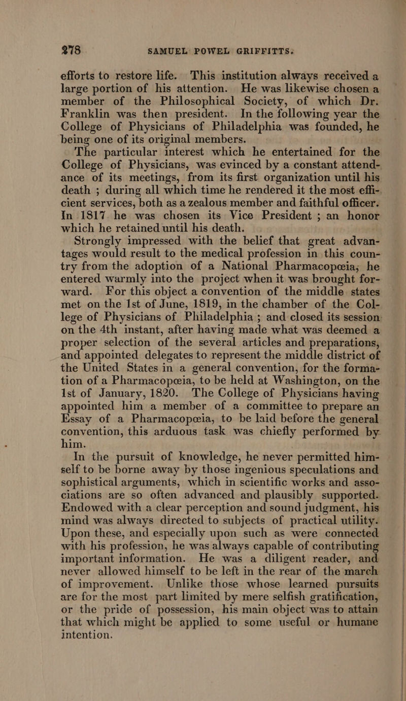 efforts to restore life. This institution always received a large portion of his attention. He was likewise chosen a member of the Philosophical Society, of which Dr. Franklin was then president. In the following year the College of Physicians of Philadelphia was founded, he being one of its original members. The particular interest which he entertained for the ance of its meetings, from its first organization until his cient services, both as a zealous member and faithful officer. In 1817 he was chosen its Vice President ; an honor which he retained until his death. Strongly impressed with the belief that great advan- tages would result to the medical profession in this coun- try from the adoption of a National Pharmacopeia; he entered warmly into the project when it was brought for- ward. For this object a convention of the middle states met on the Ist of June, 1819, in the chamber of the Col- on the 4th instant, after having made what was deemed a proper selection of the several articles and preparations, and appointed delegates to represent the middle district of the United States in a general convention, for the forma- tion of a Pharmacopeia, to be held at Washington, on the ist of January, 1820. The College of Physicians having appointed him a member of a committee to prepare an Essay of a Pharmacopeeia, to be laid before the general convention, this arduous task was chiefly performed by him. In the pursuit of knowledge, he never permitted him- self to be borne away by those ingenious speculations and sophistical arguments, which in scientific works and asso- ciations are so often advanced and plausibly supported. Endowed with a clear perception and sound judgment, his mind was always directed to subjects of practical utility. Upon these, and especially upon such as were connected with his profession, he was always capable of contributing important information. He was a diligent reader, and never allowed himself to be left in the rear of the march of improvement. Unlike those whose learned pursuits are for the most part limited by mere selfish gratification, or the pride of possession, his main object was to attain that which might be applied to some useful or humane intention.