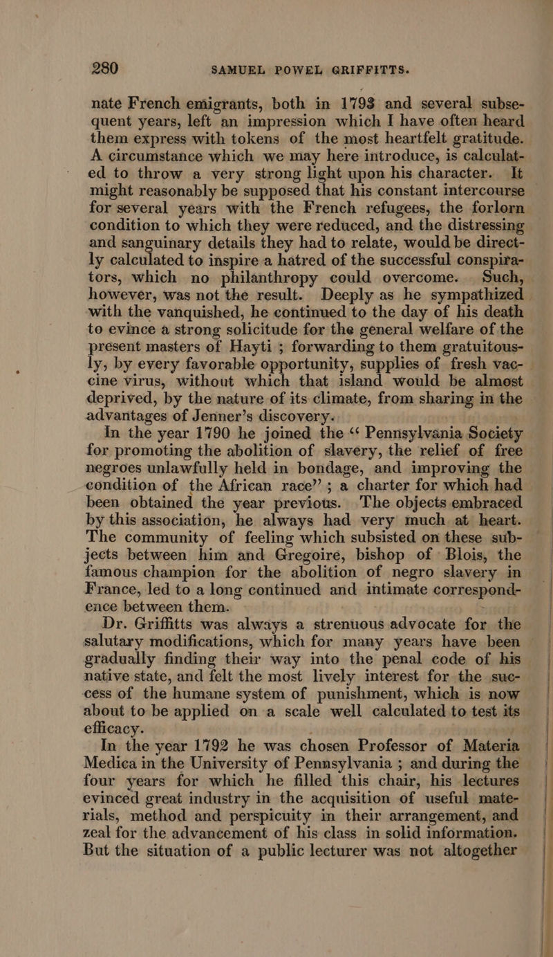 nate French emigrants, both in 1793 and several subse- quent years, left an impression which I have often heard them express with tokens of the most heartfelt gratitude. A circumstance which we may here introduce, is calculat- ed to throw a very strong light upon his character. It might reasonably be supposed that his constant intercourse for several years with the French refugees, the forlorn condition to which they were reduced, and the distressing and sanguinary details they had to relate, would be direct- ly calculated to inspire a hatred of the successful conspira- tors, which no philanthropy could overcome. Such, with the vanquished, he continued to the day of his death to evince a strong solicitude for the general welfare of the present masters of Hayti ; forwarding to them gratuitous- deprived, by the nature of its climate, from sharing in the advantages of Jenner’s discovery. In the year 1790 he joined the ‘‘ Pennsylvania Society for promoting the abolition of slavery, the relief of free negroes unlawfully held in bondage, and improving the condition of the African race’; a charter for which had been obtained the year previous. ‘The objects embraced by this association, he always had very much. at heart. The community of feeling which subsisted on these sub- jects between him and Gregoire, bishop of Blois, the famous champion for the abolition of negro slavery in France, led to a long continued and intimate correspond- ence between them. Dr. Griffitts was always a strenuous advocate for the gradually finding their way into the penal code of his native state, and felt the most lively interest for the sue- cess of the humane system of punishment, which is now about to be applied on a scale well calculated to test its efficacy. In the year 1792 he was chosen Professor of Materia Medica in the University of Pennsylvania ; and during the four years for which he filled this chair, his lectures evinced great industry in the acquisition of useful mate- rials, method and perspicuity in their arrangement, and zeal for the advancement of his class in solid information. But the situation of a public lecturer was not altogether re ne Oe ne ani tS. ee _— =