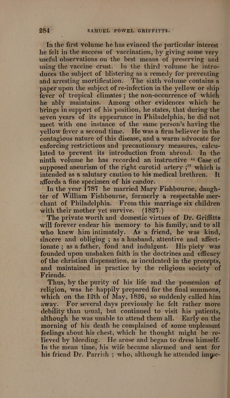 In the first volume he has evinced the particular interest he felt in the success of vaccination, by giving some very useful observations on the best means of preserving and using the vaccine crust. In the third volume he intro- duces the subject of blistering as a remedy for preventing and arresting mortification. The sixth volume contains a paper upon the subject of re-infection in the yellow or ship fever of tropical climates ; the non-occurrence of which he ably maintains. Among other evidences which he brings in support of his position, he states, that during the seven years of its appearance in Philadelphia, he did not meet with one instance of the same person’s having the yellow fever a second time. He was a firm believer in the contagious nature of this disease, and a warm advocate for enforcing restrictions and precautionary measures, calcu- lated to prevent its introduction from abroad. In the ninth volume he has recorded an instructive ‘ Case of supposed aneurism of the right carotid artery ;”’ which is intended as a salutary caution to his medical brethren. It affords a fine specimen of his candor. _ In the year 1787 he married Mary Fishbourne, daugh- ter of William Fishbourne, formerly a respectable mer- chant of Philadelphia. From this marriage six children with their mother yet survive. (1827. - The private worth and domestic virtues of Dr. Griffitts will forever endear his memory to his family, and to all who knew him intimately. As a friend, he was kind, sincere and obliging ; as a husband, attentive and affect- ionate ; asa father, fond and indulgent. His piety was founded upon unshaken faith in the doctrines and efficacy of the christian dispensation, as inculcated in the precepts, and maintained in practice by the religious society of Friends. Thus, by the purity of his life and the possession of religion, was he happily prepared for the final summons, which on the 12th of May, 1826, so suddenly called him away. For several days previously he felt rather more debility than usual, but continued to visit his patients, although he was unable to attend them all. Early on the morning of his death he complained of some unpleasant feelings about his chest, which he thought might be re- lieved by bleeding. He arose and began to dress himeelf. In the mean time, his wife became alarmed and sent for his friend Dr. Parrish ; who, although he attended impe-