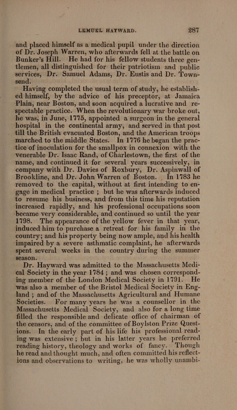 and placed himself as a medical pupil under the direction of Dr. Joseph Warren, who afterwards fell at the battle on Bunker’s Hill. He had for his fellow students three gen- tlemen, all distinguished for their patriotism and public services, Dr. Samuel Adams, Dr. Eustis and Dr. Town- send. Having completed the usual term of study, he establish- ed himself, by the advice of his preceptor, at Jamaica Plain, near Boston, and soon acquired a lucrative and _re- spectahble practice. When the revolutionary war broke out, he was, in June, 1775, appointed a surgeon in the general hospital in the continental army, and served in that post _ till the British evacuated Boston, and the American troops _ marched to the middle States. In 1776 he began the prac- tice of inoculation for the smallpox in connexion with the venerable Dr. Isaac Rand, of Charlestown, the first of the name, and continued it for several years successively, in company with Dr. Davies of Roxbury, Dr. Aspinwall of Brookline, and Dr. John Warren of Boston. _ In 1783 he removed to the capital, without at first intending to en- gage in medical practice ; but he was afterwards induced to resume his business, and from this time his reputation increased rapidly, and his professional occupations soon became very considerable, and continued so until the year 1798. The appearance of the yellow fever in that year, induced him to purchase a retreat for his family in the country; and his property being now ample, and his health impaired by a severe asthmatic complaint, he afterwards spent several weeks in the country during the summer season. Dr. Hayward was admitted to the Massachusetts Medi- cal Society in the year 1784 ; and was chosen correspond- ing member of the London Medical Society in 1791. He was also a member of the Bristol Medical Society in Eng- land ; and of the Massachusetts Agricultural and Humane Societies. For many years he was a counsellor in the Massachusetts Medical Society, and also for a long time filled the responsible and delicate office of chairman of the censors, and of the committee of Boylston Prize Quest- ions. In the early part of his life his professional read- ing was extensive ; but in his latter years he preferred reading history, theology and works of fancy. Though he read and thought much, and often committed his reflect- ions and observations to writing, he was wholly unambi-