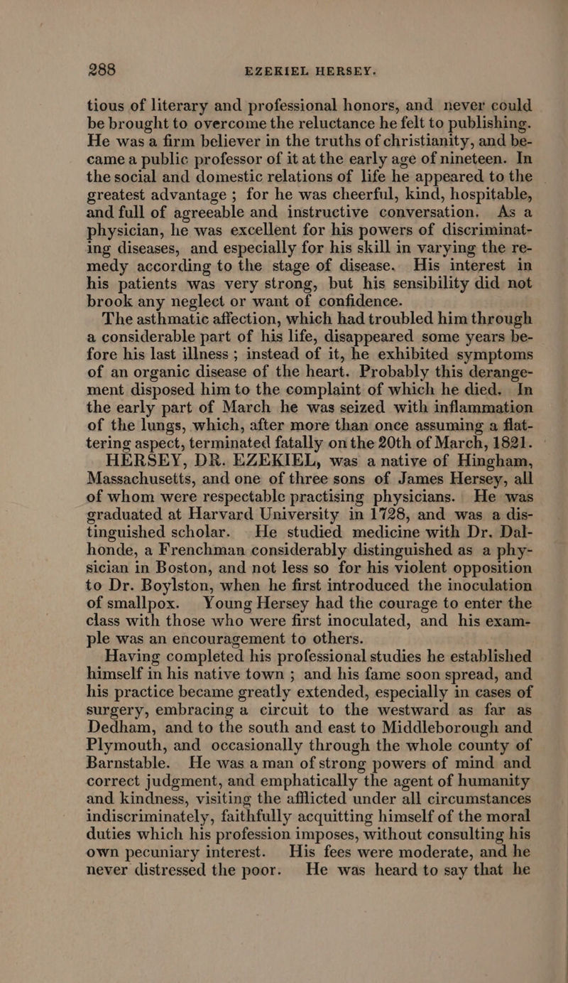 tious of literary and professional honors, and never could be brought to overcome the reluctance he felt to publishing. He was a firm believer in the truths of christianity, and be- came a public professor of it at the early age of nineteen. In the social and domestic relations of life he appeared to the _ greatest advantage ; for he was cheerful, kind, hospitable, and full of agreeable and instructive conversation. As a physician, he was excellent for his powers of discriminat- ing diseases, and especially for his skill in varying the re- medy according to the stage of disease. His interest in his patients was very strong, but his sensibility did not brook any neglect or want of confidence. The asthmatic affection, which had troubled him through a considerable part of his life, disappeared some years be- fore his last illness ; instead of it, he exhibited symptoms of an organic disease of the heart. Probably this derange- ment disposed him to the complaint of which he died. In the early part of March he was seized with inflammation of the lungs, which, after more than once assuming a flat- tering aspect, terminated fatally on the 20th of March, 1821. — HERSEY, DR. EZEKIEL, was a native of Hingham, Massachusetts, and one of three sons of James Hersey, all of whom were respectable practising physicians. He was graduated at Harvard University in 1728, and was a dis- tinguished scholar. He studied medicine with Dr. Dal- honde, a Frenchman considerably distinguished as a phy- sician in Boston, and not less so for his violent opposition to Dr. Boylston, when he first introduced the inoculation of smallpox. Young Hersey had the courage to enter the class with those who were first inoculated, and his exam- ple was an encouragement to others. Having completed his professional studies he established himself in his native town ; and his fame soon spread, and his practice became greatly extended, especially in cases of surgery, embracing a circuit to the westward as far as Dedham, and to the south and east to Middleborough and Plymouth, and occasionally through the whole county of Barnstable. He was aman of strong powers of mind and correct judgment, and emphatically the agent of humanity and kindness, visiting the afflicted under all circumstances indiscriminately, faithfully acquitting himself of the moral duties which his profession imposes, without consulting his own pecuniary interest. His fees were moderate, and he never distressed the poor. He was heard to say that he