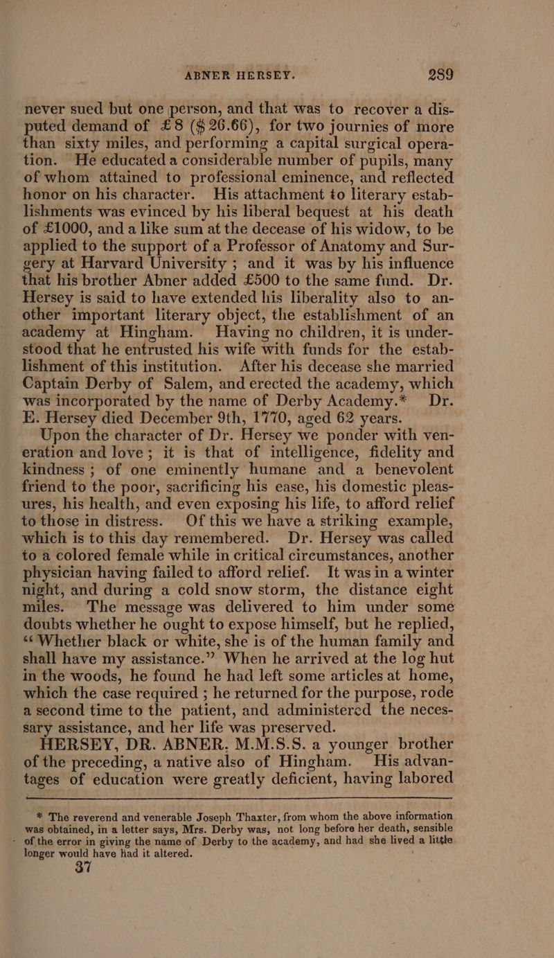 never sued but one person, and that was to recover a dis- puted demand of £8 ($26.66), for two journies of more than sixty miles, and performing a capital surgical opera- tion. He educated a considerable number of pupils, many of whom attained to professional eminence, and reflected honor on his character. His attachment to literary estab- lishments was evinced by his liberal bequest at his death of £1000, and a like sum af the decease of his widow, to be applied to the support of a Professor of Anatomy and Sur- gery at Harvard University ; and it was by his influence that his brother Abner added £500 to the same fund. Dr. Hersey is said to have extended his liberality also to an- other important literary object, the establishment of an academy at Hingham. Having no children, it is under- stood that he entrusted his wife with funds for the estab- lishment of this institution. After his decease she married Captain Derby of Salem, and erected the academy, which was incorporated by the name of Derby Academy.* Dr. E. Hersey died December 9th, 1770, aged 62 years. Upon the character of Dr. Hersey we ponder with ven- eration and love; it is that of intelligence, fidelity and kindness ; of one eminently humane and a _ benevolent friend to the poor, sacrificing his ease, his domestic pleas- ures, his health, and even exposing his life, to afford relief to those in distress. Of this we have a striking example, which is to this day remembered. Dr. Hersey was called to a colored female while in critical circumstances, another physician having failed to afford relief. It was in a winter night, and during a cold snow storm, the distance eight miles. The message was delivered to him under some doubts whether he ought to expose himself, but he replied, “¢ Whether black or white, she is of the human family and shall have my assistance.” When he arrived at the log hut in the woods, he found he had left some articles at home, which the case required ; he returned for the purpose, rode a second time to the patient, and administered the neces- sary assistance, and her life was preserved. | HERSEY, DR. ABNER. M.M.S.S. a younger brother of the preceding, a native also of Hingham. His advan- tages of education were greatly deficient, having labored * The reverend and venerable Joseph Thaxter, from whom the above information was obtained, in a letter says, Mrs. Derby was, not long before her death, sensible - of the error in giving the name of Derby to the academy, and had she lived a litthe longer would have had it altered.