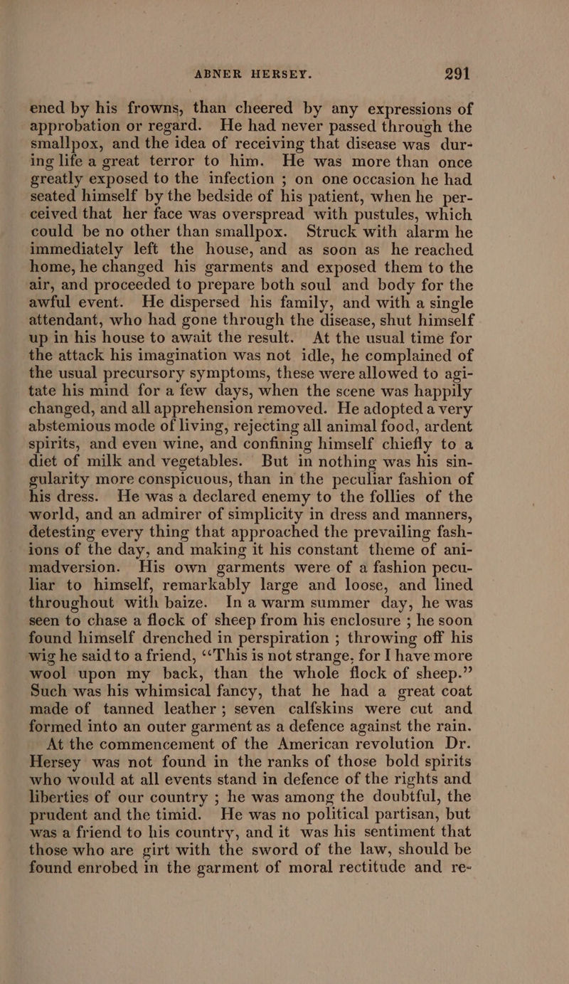 ened by his frowns, than cheered by any expressions of approbation or regard. He had never passed through the smallpox, and the idea of receiving that disease was dur- ing life a great terror to him. He was more than once greatly exposed to the infection ; on one occasion he had seated himself by the bedside of his patient, when he per- ceived that her face was overspread with pustules, which could be no other than smallpox. Struck with alarm he immediately left the house, and as soon as he reached home, he changed his garments and exposed them to the air, and proceeded to prepare both soul and body for the awful event. He dispersed his family, and with a single attendant, who had gone through the disease, shut himself up in his house to await the result. At the usual time for the attack his imagination was not idle, he complained of the usual precursory symptoms, these were allowed to agi- tate his mind for a few days, when the scene was happily changed, and all apprehension removed. He adopted a very abstemious mode of living, rejecting all animal food, ardent spirits, and even wine, and confining himself chiefly to a diet of milk and vegetables. But in nothing was his sin- gularity more conspicuous, than in the peculiar fashion of his dress. He was a declared enemy to the follies of the world, and an admirer of simplicity in dress and manners, detesting every thing that approached the prevailing fash- ions of the day, and making it his constant theme of ani- madversion. His own garments were of a fashion pecu- liar to himself, remarkably large and loose, and lined throughout with baize. Inawarm summer day, he was seen to chase a flock of sheep from his enclosure ; he soon found himself drenched in perspiration ; throwing off his wig he said to a friend, ‘‘This is not strange, for I have more wool upon my back, than the whole flock of sheep.” Such was his whimsical fancy, that he had a great coat made of tanned leather; seven calfskins were cut and formed into an outer garment as a defence against the rain. At the commencement of the American revolution Dr. Hersey was not found in the ranks of those bold spirits who would at all events stand in defence of the rights and liberties of our country ; he was among the doubtful, the prudent and the timid. He was no political partisan, but was a friend to his country, and it was his sentiment that those who are girt with the sword of the law, should be found enrobed in the garment of moral rectitude and re-