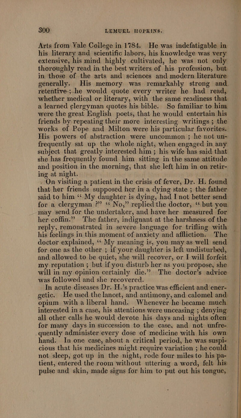 Arts from Yale College in 1784. He was indefatigable in his literary and scientific labors, his knowledge was very extensive, his mind highly cultivated, he was not only thoroughly read in the best writers of his profession, but in those of the arts and sciences and modern literature retentive-;-he would quote every writer he had read, whether medical or literary, with the same readiness that were the great English poets, that he would entertain his friends by repeating their more interesting writings ; the works of Pope and Milton were his particular favorites. His powers of abstraction were uncommon ; he not un- frequently sat up the whole night, when engaged in any subject that greatly interested him ; his wife has said that she has frequently found him sitting in the same attitude and position in the morning, that she left him in on retir- ing at night. that her friends supposed her in a dying state ; the father said to him ‘“‘ My daughter is dying, had I not better send for a clergyman ?” ‘“‘ No,” replied the doctor, ‘‘ but you may send for the undertaker, and have her measured for her coffin.” ‘The father, indignant at the harshness of the reply,.remonstrated in severe language for trifling with his feelings in this moment of anxiety and affliction. The for one as the other ; if your daughter is left undisturbed, and allowed to be quiet, she will recover, or I will forfeit my reputation ; but if you disturb her as. you propose, she will in my opinion certainly die.” The doctor’s advice was followed and she recovered. | In acute diseases Dr. H.’s practice was efficient and ener- opium with a liberal hand. Whenever he became much interested in a case, his attentions were unceasing ; denying for many days in succession to the case, and not unfre- quently administer every dose of medicine with his own hand. In one case, about a critical period, he was suspi- not sleep, got up in the night, rode four miles to his pa- pulse and skin, made signs for him to put out his tongue,