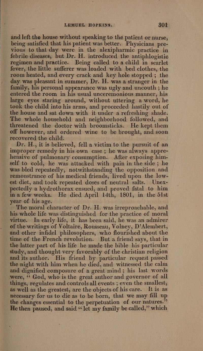 and left the house without speaking to the patient or nurse, being satisfied that his patient was better. Physicians pre- vious to that day were in the alexipharmic practice in febrile diseases, but Dr. H. introduced the antiphlogistic regimen and practice. Being called to a child in scarlet fever, the little sufferer was loaded with bed clothes, the room heated, and every crack and key hole stopped ; the day was pleasant in summer, Dr. H. was a stranger in the family, his personal appearance was ugly and uncouth ; he entered the room in his usual unceremonious manner, his large eyes staring around, without uttering a word, he took the child into his arms, and proceeded hastily out of the house and sat down with it under a refreshing shade. The whole household and neighborhood followed, and threatened the doctor with broomsticks. He kept them off however, and ordered wine to be brought, and soon recovered the child. Dr. H., it is believed, fell a victim to the pursuit of an improper remedy in his own case ; he was always appre- hensive of pulmonary consumption.. After exposing him- self to cold, he was attacked with pain in the side ; he was bled repeatedly, notwithstanding the opposition and remonstrance of his medical friends, lived upon the low- est diet, and took repeated doses of neutral salts. Unex- pectedly a hydrothorax ensued, and proved fatal to him ina few weeks. He died April 14th, 1801, in the 51st year of his age. The moral character of Dr. H. was irreproachable, and his whole life was distinguished for the practice of moral virtue. In early life, it has been said, he was an admirer of the writings of Voltaire, Rousseau, Volney, D’Alembert, and other infidel philosophers, who flourished about the time of the French revolution. But a friend says, that in the latter part of his life he made the bible his particular study, and thought very favorably of the christian religion and its author. His friend by particular request passed the night with him when he died, and witnessed the calm and dignified composure of a great mind; his last words were, ‘“‘ God, who is the great author and governor of all things, regulates and controls all events ; even the smallest, as well as the greatest, are the objects of his care. It is as necessary for us to die as to be born, that we may fill up the changes essential to the perpetuation of our natures.” He then paused, and said “let my family be called,” which