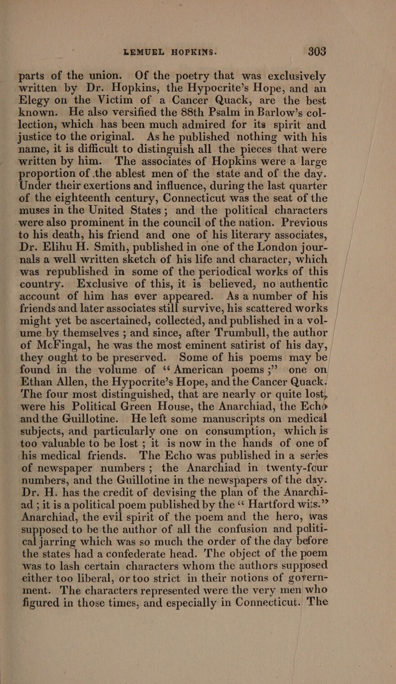 parts of the union, Of the poetry that was exclusively written by Dr. Hopkins, the Hypocrite’s Hope, and an Elegy on the Victim of a Cancer Quack, are the best known. He also versified the 88th Psalm in Barlow’s col- lection, which has been much admired for its spirit and justice to the original. Ashe published nothing with his name, it is difficult to distinguish all the pieces that were written by him. The associates of Hopkins were a large proportion of the ablest men of the state and of the day. Under their exertions and influence, during the last quarter of the eighteenth century, Connecticut was the seat of the muses in the United States; and the political characters were also prominent in the council of the nation. Previous to his death, his friend and one of his literary associates, Dr. Elihu H. Smith, published in one of the London jour- nals a well written sketch of his life and character, which was republished in some of the periodical works of this country. Exclusive of this, it is believed, no authentic account of him has ever appeared. As a number of his friends and later associates still survive, his scattered works might yet be ascertained, collected, and published in a vol- ume. by themselves ; and since, after Trumbull, the author of McFingal, he was the most eminent satirist of his day, they ought to be preserved. Some of his poems may be found in the volume of ‘‘ American poems ;” one on Ethan Allen, the Hypocrite’s Hope, and the Cancer Quack, The four most distinguished, that are nearly or quite lost, were his Political Green House, the Anarchiad, the Echo andthe Guillotine. He left some manuscripts on medical subjects, and particularly one on consumption, which is too valuable to be lost ; it is now in the hands of one of his medical friends. 'The Echo was published in a series of newspaper numbers; the Anarchiad in twenty-four numbers, and the Guillotine in the newspapers of the day. Dr. H. has the credit of devising the plan of the Anarchi- ad ; it is a political poem published by the ‘‘ Hartford wiis.” Anarchiad, the evil spirit of the poem and the hero, was supposed to be the author of all the confusion and politi- cal jarring which was so much the order of the day before the states had a confederate head. The object of the poem was to lash certain characters whom the authors supposed either too liberal, or too strict in their notions of goyern- ment. The characters represented were the very men who figured in those times, and especially in Connecticut. The