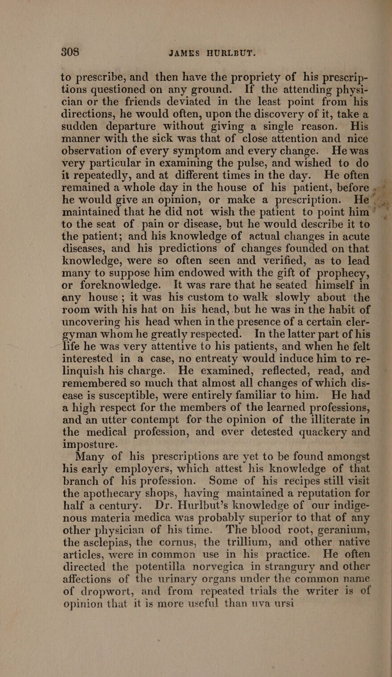 to prescribe, and then have the propriety of his prescrip- tions questioned on any ground. If the attending physi- cian or the friends deviated in the least point from his directions, he would often, upon the discovery of it, take a sudden departure without giving a single reason. His manner with the sick was that of close attention and nice observation of every symptom and every change. He was very particular in examining the pulse, and wished to do it repeatedly, and at different times in the day. He often he would give an opinion, or make a prescription. He maintained that he did not wish the patient to point him to the seat of. pain or disease, but he would describe it to the patient; and his knowledge of actual changes in acute diseases, and his predictions of changes founded on that knowledge, were so often seen and verified, as to lead many to suppose him endowed with the gift of prophecy, or foreknowledge. It was rare that he seated himself in any house; it was his custom to walk slowly about the room with his hat on his head, but he was in the habit of uncovering his head when in the presence of a certain cler- gyman whom he greatly respected. In the latter part of his life he was very attentive to his patients, and when he felt interested in a case, no entreaty would induce him to re- linquish his charge. He examined, reflected, read, and remembered so much that almost all changes of which dis- ease is susceptible, were entirely familiar to him. He had a high respect for the members of the learned professions, and an utter contempt for the opinion of the illiterate in the medical profession, and ever detested quackery and imposture. Many of his prescriptions are yet to be found amongst his early employers, which attest his knowledge of that branch of his profession. Some of his recipes still visit the apothecary shops, having maintained a reputation for half a century. Dr. Hurlbut’s knowledge of our indige- nous materia medica was probably superior to that of any other physician of his time. The blood root, geranium, the asclepias, the cornus, the trillium, and other native articles, were in common use in his practice. He often directed the potentilla norvegica in strangury and other affections of the urinary organs under the common name of dropwort, and from repeated trials the writer is of opinion that it is more useful than uva ursi