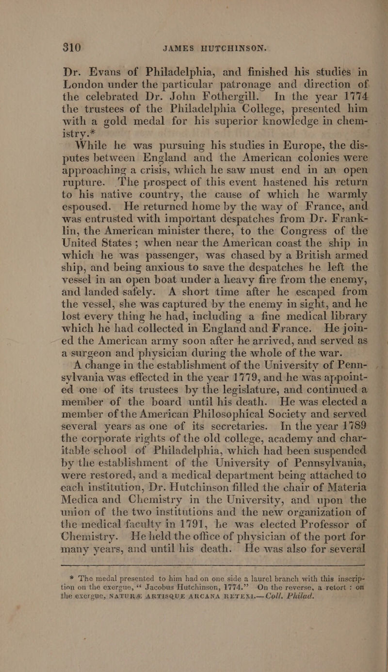 Dr. Evans of Philadelphia, and finished his studies in London under the particular patronage and direction of the celebrated Dr. John Fothergill. In the year 1774 the trustees of the Philadelphia ‘College, presented him istr While he was pursuing his studies in Europe, the dis- putes between England and the American colonies were approaching a crisis, which he saw must end in an open rupture. ‘Ihe prospect of this event hastened his return to his native country, the cause of which he warmly espoused. He returned home by the way of France, and was entrusted with important despatches from Dr. Frank- lin, the American minister there, to the Congress of the United States ; when near the American coast the ship in which he was passenger, was chased by a British armed ship, and being anxious to save the despatches he left the vessel in an open boat under a heavy fire from the enemy, and landed safely. A short time after he escaped from the vessel, she was captured by the enemy in sight, and he lost every thing he had, including a fine medical library which he had collected in England and France. He join- ed the American army soon after he arrived, and served as a surgeon and physician during the whole of the war. A change i in the establishment of the University of Penn- sylvania was effected in the year 1779, and he was appoint- member of the board until his death. He was elected a member of the American Philosophical Society and served several years as one of its secretaries. In the year 1789 the corporate rights of the old college, academy and char- itable school of Philadelphia, which had been suspended by the establishment of the University of Pennsylvania, were restored, and a medical department being attached to each institution, Dr. Hutchinson filled the chair of Materia Medica and Chemistry in the University, and upon the union of the two institutions and the new organization of the medical faculty in 1791, he was elected Professor of many years, and until his death. He was also for several * The medal presented to him had on one side a laurel branch with this inscrip- tion on the exergue, ** Jacobus Hutchinson, 1774.”? On the reverse, a retort : on the exergue, NATURA ARTISQUE ARCANA RETEX1.—Coll/. Philad. ir,