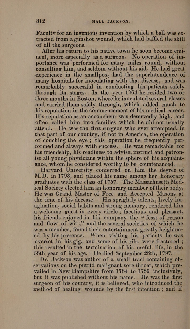 Faculty for an ingenious invention by which a ball was ex- tracted from a gunshot wound, which had baffled the skill of all the surgeons. : After his return to his native town he soon become emi- nent, more especially as a surgeon. No operation of im- portance was performed for many miles round, without consulting him, and seldom without his aid. He had great experience in the smallpox, had the superintendence of many hospitals for inoculating with that disease, and was remarkably successful in conducting his patients safely through its stages. In the year 1764 he resided two or three months in Boston, where he inoculated several classes and carried them safely through, which added much to his reputation in the commencement of his medical career. His reputation as an accoucheur was deservedly high, and often called him into families which he did not usually attend. He was the first surgeon who ever attempted, in that part of our country, if not in America, the operation of couching the eye; this operation he frequently per- formed and always with success. He was remarkable for his friendship, his readiness to advise, instruct and patron- ise all young physicians within the sphere of his acquaint- ance, whom he considered worthy to be countenanced. Harvard University conferred on him the degree of M.D. in 1793, and placed his name among her honorary graduates with the class of 1757. The Massachusetts Med- ical Society elected him an honorary member of their body. He was Grand Master of Free and Accepted Masons at the time of his decease. His sprightly talents, lively im- agination, social habits and strong memory, rendered him a welcome guest in every circle ; facetious and pleasant, his friends enjoyed in his company the ‘feast of reason and flow of wit ;’’ and the several societies of which he was a member, found their entertainment greatly heighten- ed by his presence. When visiting his patients he was overset in his gig, and some of his ribs were fractured ; this resulted in the termination of his useful life, in the 58th year of his age. He died September 28th, 1797. Dr. Jackson was author of a small tract containing ob- servations on the putrid malignant sore throat, which pre- vailed in New-Hampshire from 1784 to 1786 inclusively, but it was published without his name. He was the first surgeon of his country, it is believed, who introduced the method of healing wounds by the first intention ; and if