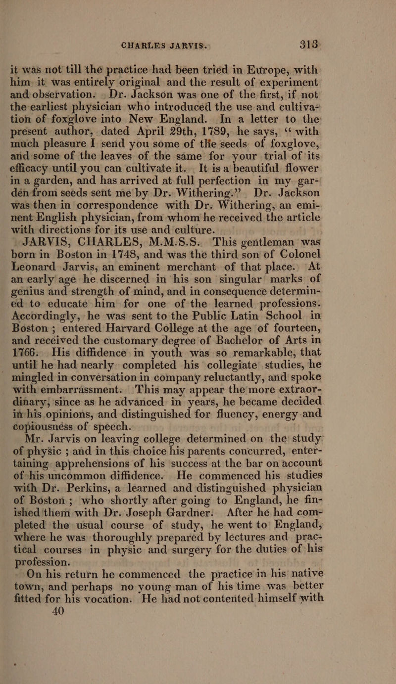 it was not till the practice had been tried in Europe, with him, it was entirely original and the result of experiment and observation. . Dr. Jackson was one of the first, if not the earliest physician who introduced the use and cultiva&gt; tion of foxglove into New England. In a letter to the present author, dated April 29th, 1789, he says, ‘‘ with much pleasure I send you some of tlie seeds of foxglove, and some of the leaves of the same for your trial of ‘its efficacy until you can cultivate it. . It isa beautiful flower in a garden, and has arrived at full perfection in my. gar- dén from seeds sent me by Dr. Withering.”’? Dr. Jackson was then in correspondence with Dr. Withering, an emi- nent English physician, from whom he received the article with directions for its use and culture. _JARVIS, CHARLES, M.M.S.S. This gentleman was born in Boston in 1748, and was the third son of Colonel Leonard Jarvis, an eminent merchant of that place. At an early age he discerned in his son singular marks: of genius and strength of mind, and in consequence determin- ed to educate him for one of the learned. professtons. Accordingly, he was sent to the Public Latin School in Boston ; entered Harvard College at the age of fourteen, and received the customary degree of Bachelor of Arts in 1766. His diffidence in youth was so remarkable, that _ until he had nearly completed his collegiate studies, he mingled in conversation in company reluctantly, and spoke with embarrassment. |This may appear the more extraor- dinary, ‘since as he advanced in years, he became decided im his opinions, and distinguished for fluency, energy and copiousnéss of speech. : Mr. Jarvis on leaving college determined on the study of physic ; and in this choice his parents concurred, enter- taining apprehensions of his success at the bar on account of -his uncommon diffidence. He commenced his studies with Dr. Perkins, a learned and distinguished physician of Boston; who shortly after going to England, he fin- ished ‘them with Dr. Joseph Gardner: After he had com- pleted the usual course of study, he went to England, where he was thoroughly prepared by lectures and_ prac- tical courses in physic and surgery for the duties of his profession. On his return he commenced the practice in his native town, and perhaps no young man of his time was better fitted for his vocation. He had not contented himself ‘with 40