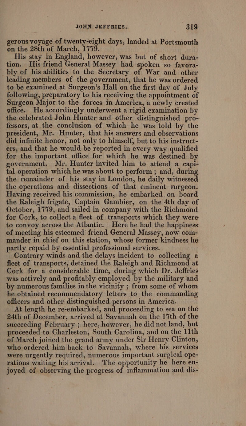 gerous voyage of twenty-eight days, landed at Portsmouth on the 28th of March, 1779. His stay in England, however, was but of short dura- tion. His friend General Massey had spoken so favora- _bly of his abilities to the Secretary of War and other leading members of the government, that he was ordered to be examined at Surgeon’s Hall on the first day of July following, preparatory to his receiving the appointment of Surgeon Major to the forces in America, a newly created office. He accordingly underwent a rigid examination by the celebrated John Hunter and other distinguished pro- fessors, at the conclusion of which he was told by the president, Mr. Hunter, that his answers and observations did infinite honor, not only to himself, but to his instruct- ers, and that he would be reported in every way qualified for the important. office for which he was destined by government. Mr. Hunter invited him to attend a capi- tal operation which he was about to perform ; and, during the remainder of his stay in London, he daily witnessed the operations and dissections of that eminent surgeon. Having received his commission, he embarked on board the Raleigh frigate, Captain Gambier, on the 4th day of October, 1779, and sailed in company with the Richmond for Cork, to collect a fleet of transports which they were to convoy across the Atlantic. Here he had the happiness of meeting his esteemed friend General Massey, now com- mander in chief on this station, whose former kindness he partly repaid by essential professional services. Contrary winds and the delays incident to collecting a fleet of transports, detained the Raleigh and Richmond at Cork for a considerable time, during which Dr. Jeffries was actively and profitably employed by the military and by numerous families in the vicinity ; from some of whom he obtained recommendatory letters to the commanding officers and other distinguished persons in America. At length he re-embarked, and proceeding to sea on the 24th of December, arrived at Savannah on the 17th of the succeeding February ; here, however, he did not land, but proceeded to Charleston, South Carolina, and on the 11th of March joined the grand army under Sir Henry Clinton, who ordered him back to Savannah, where his services were urgently required, numerous important surgical ope- rations waiting his arrival. The opportunity he here en- joyed of observing the progress of inflammation and dis-